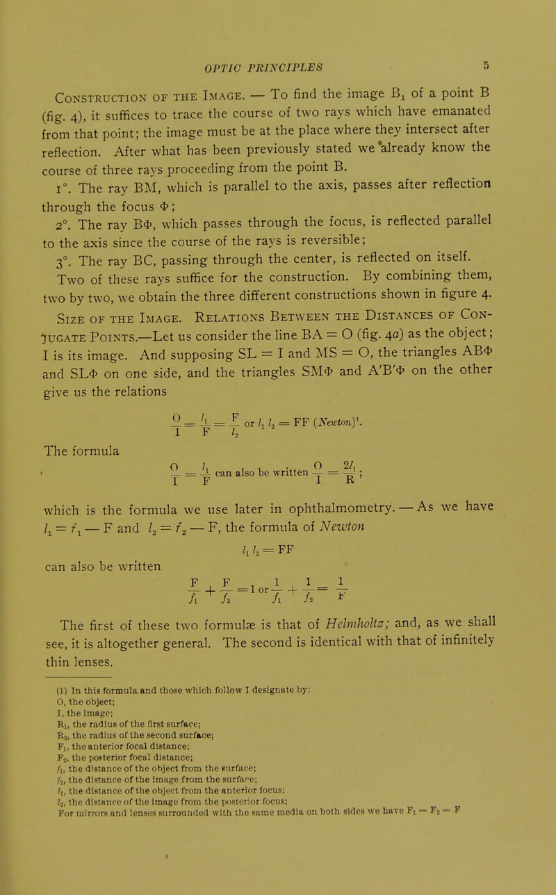 Construction of the Image. — To find the image of a point B (fig. 4), it suffices to trace the course of two rays which have emanated from that point; the image must be at the place where they intersect after reflection. After what has been previously stated we 'already know the course of three rays proceeding from the point B. 1°. The ray BM, which is parallel to the axis, passes after reflection through the focus *; 2°. The ray B4>, which passes through the focus, is reflected parallel to the axis since the course of the rays is reversible; 3°, The ray BC, passing through the center, is reflected on itself. Two of these rays suffice for the construction. By combining them, two by two, we obtain the three different constructions shown in figure 4. Size of the Image. Relations Between the Distances of Con- jugate Points.—Let us consider the line BA = O (fig. 40) as the object; I is its image. And supposing SL = I and MS = O, the triangles AB* and SL^' on one side, and the triangles SM^* and A'B'4> on the other give us the relations The formula ^ = = Z or /i ?2 = FF i^^wtony 1 F L = -1 can also be written — = —' IF I R which is the formula we use later in ophthalmometry. — As we have l^ = f^ — F and ^2 = ^2 — F, the formula of Newton h h = FF can also be written F , F , 1 , 1 _ 1 The first of these two formulae is that of Hclmholts; and, as we shall see, it is altogether general. The second is identical with that of infinitely thin lenses. (1) In this formula and those which follow I designate by: 0, the object; 1, the image; R,, the radius of the first surface; R2, the radius of the second surface; F], the anterior focal distance; Fj, the pofterior focal distance; /■], the distance of the object from the surface; fi, the distance of the image from the surface; I], the distance of the object from the anterior focus; ^2, the distance of the image from the posterior focus; For mirrors and lenses surrounded with the same media on both sides we have Fi — Fj = F t