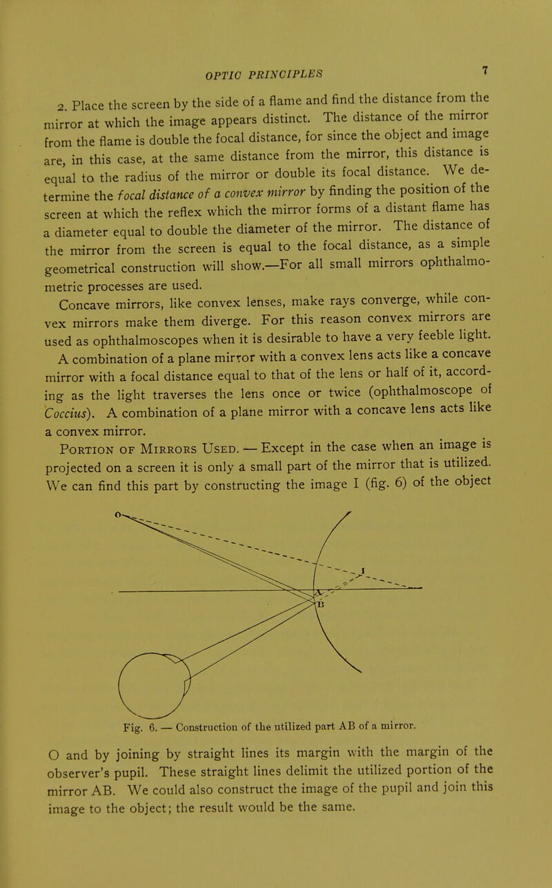 2 Place the screen by the side of a flame and find the distance from the mirror at which the image appears distinct. The distance of the mirror from the flame is double the focal distance, for since the object and image are, in this case, at the same distance from the mirror, this distance is eqJal to the radius of the mirror or double its focal distance. We de- termine the focal distance of a convex mirror by finding the position of the screen at which the reflex which the mirror forms of a distant flame has a diameter equal to double the diameter of the mirror. The distance of the mirror from the screen is equal to the focal distance, as a simple geometrical construction will show.—For all small mirrors ophthalmo- metric processes are used. Concave mirrors, like convex lenses, make rays converge, while con- vex mirrors make them diverge. For this reason convex mirrors are used as ophthalmoscopes when it is desirable to have a very feeble Hght. A combination of a plane mirror with a convex lens acts like a concave mirror with a focal distance equal to that of the lens or half of it, accord- ing as the light traverses the lens once or twice (ophthalmoscope of Coccius). A combination of a plane mirror with a concave lens acts like a convex mirror. Portion of Mirrors Used. — Except in the case when an image is projected on a screen it is only a small part of the mirror that is utilized. We can find this part by constructing the image I (fig. 6) of the object Fig. 6. — Construction of the utilized part AB of a mirror. O and by joining by straight lines its margin with the margin of the observer's pupil. These straight lines delimit the utilized portion of the mirror AB. We could also construct the image of the pupil and join this image to the object; the result would be the same.