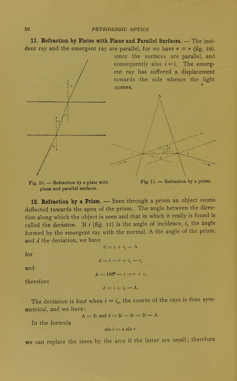 11. Refraction by Plates with Plane and Parallel Surfaces. — The inci- dent ray and the emergent ray are parallel, for we have r = r (fig. lo), since the surfaces are parallel, and Fig. 10. — Refraction by a plate with Fig. 11. — Refraction by a prism, plane and parallel surfaces. 12. Refraction by a Prism. — Seen through a prism an object seems deflected towards the apex of the prism. The angle between the direc- tion along which the object is seen and that in which it really is found is called the deviation. If i (fig. n) is the angle of incidence, i^ the angle formed by the emergent ray with the normal, A the angle of the prism, and d the deviation, we have d = i -{- ii — A for d = i — r + I'l — ri and A = ISO — X = r + 7-1 therefore d = i ii — A. The deviation is least when i = i^, the course of the rays is then sym- metrical, and we have: A = 2r and d = 2i — 2r = 2i — A. In the formula sin i = n sin r can replace the sines by the arcs if the latter are small; there