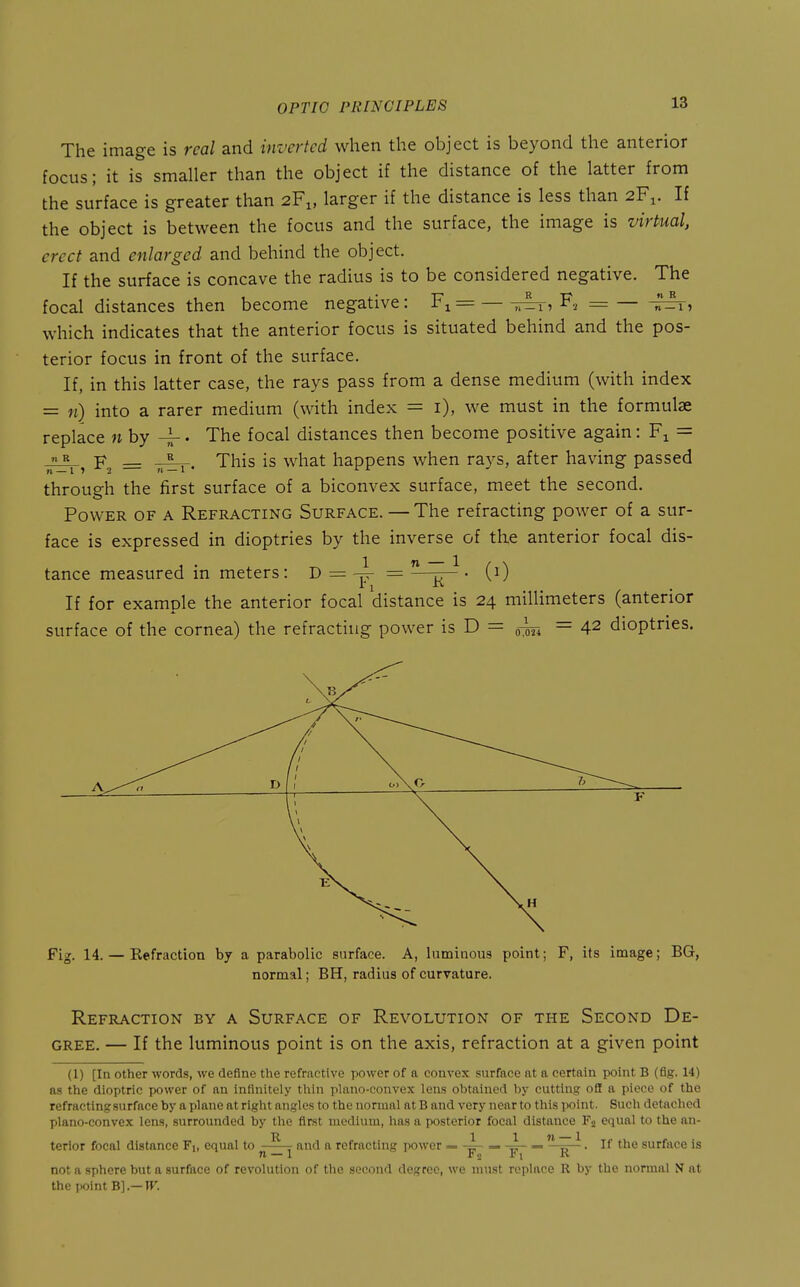 The image is real and inverted when the object is beyond the anterior focus; it is smaller than the object if the distance of the latter from the surface is greater than 2F1, larger if the distance is less than 2F1. If the object is between the focus and the surface, the image is virtual, erect and enlarged and behind the object. If the surface is concave the radius is to be considered negative. The focal distances then become negative: F^= — F, = which indicates that the anterior focus is situated behind and the pos- terior focus in front of the surface. If, in this latter case, the rays pass from a dense medium (with index = n) into a rarer medium (with index = i), we must in the formulae replace n by 4-. The focal distances then become positive again: F^ = « F 5__. This is what happens when rays, after having passed through the first surface of a biconvex surface, meet the second. Power of a Refracting Surface. — The refracting power of a sur- face is expressed in dioptries by the inverse of the anterior focal dis- tance measured in meters: D = — K (0 If for example the anterior focal distance is 24 millimeters (anterior surface of the cornea) the refracting power is D = om — 4^ dioptries. D 1 Ol\0 Fig. 14. — Kefraction by a parabolic surface. A, luminous point; F, its image; BG, normal; BH, radius of curvature. Refraction by a Surface of Revolution of the Second De- gree. — If the luminous point is on the axis, refraction at a given point (1) [In other words, we define the refractive power of a convex surface at a certain point B (fig. 14) as the dioptric power of an infinitely thin plano-convex lens obtained by cutting off a piece of the refracting surface by a plane at right angles to the normal at B and very near to this point. Such detached plano-convex lens, surrounded by the first medium, has a posterior focal distance Fj equal to the an- terior focal distance Fi, equal to ^ , and a refracting power = -4- — = —15— • surface is n 1 i n r I i\ not a sphere but a surface of revolution of the second degree, we must replace R by the normal N at the point h].— W.