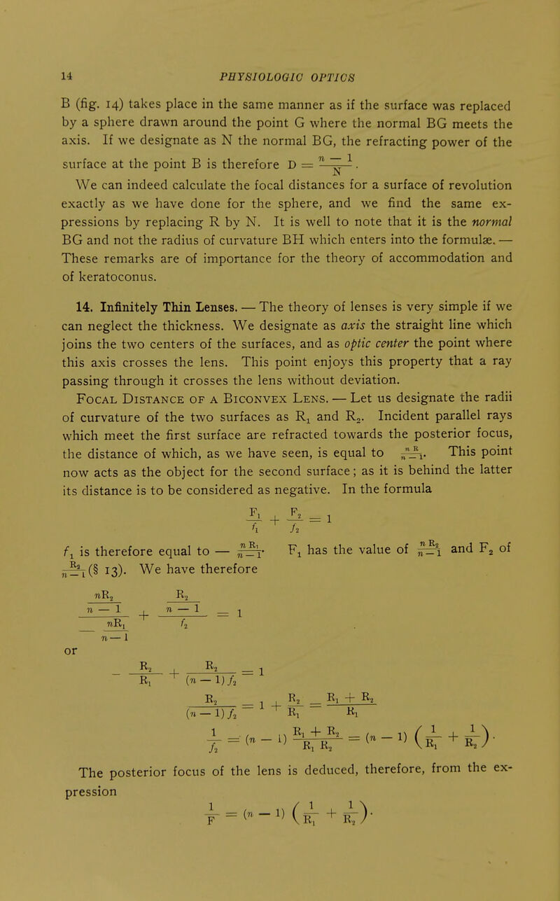 B (fig. 14) takes place in the same manner as if the surface was replaced by a sphere drawn around the point G where the normal BG meets the axis. If we designate as N the normal BG, the refracting power of the surface at the point B is therefore D =  ~ . We can indeed calculate the focal distances for a surface of revolution exactly as we have done for the sphere, and we find the same ex- pressions by replacing R by N. It is well to note that it is the normal BG and not the radius of curvature BH which enters into the formulae. — These remarks are of importance for the theory of accommodation and of keratoconus. 14. Infinitely Thin Lenses. — The theory of lenses is very simple if we can neglect the thickness. We designate as axis the straight line which joins the two centers of the surfaces, and as optic center the point where this axis crosses the lens. This point enjoys this property that a ray passing through it crosses the lens without deviation. Focal Distance of a Biconvex Lens. — Let us designate the radii of curvature of the two surfaces as Ri and R,. Incident parallel rays which meet the first surface are refracted towards the posterior focus, the distance of which, as we have seen, is equal to This point now acts as the object for the second surface; as it is behind the latter its distance is to be considered as negative. In the formula is therefore equal to — has the value of ^1 and of ^^(§ 13). We have therefore n — 1 _|_ n — 1 __ ^ %■ or Ri ' {n-l)f. _ 1 ^ ^ - ^1 + (71-1)/, ~ ^ Rj iii i = ('.-2^ = <-»(^ + Jf)- The posterior focus of the lens is deduced, therefore, from the ex- pression | = (,-l)(3l + i).
