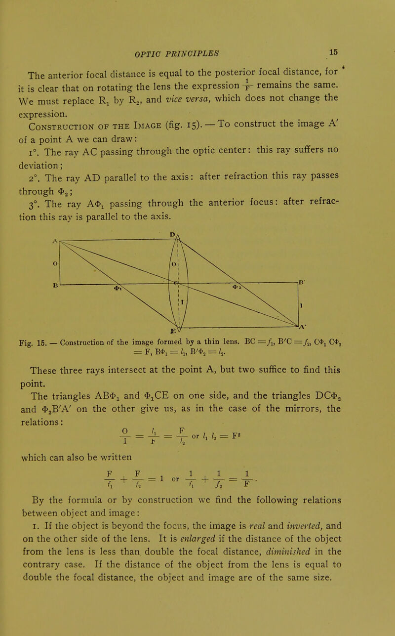 The anterior focal distance is equal to the posterior focal distance, for * it is clear that on rotating the lens the expression 4 remains the same. We must replace Ri by Rg, and vice versa, which does not change the expression. Construction of the Image (fig. 15). —To construct the image A' of a point A we can draw: 1°. The ray AC passing through the optic center: this ray suffers no deviation; 2°. The ray AD parallel to the axis: after refraction this ray passes through <I>2; 3°. The ray A*i passing through the anterior focus: after refrac- tion this ray is parallel to the axis. A o ol \ 1 Ir Fig. 15. — Construction of the image formed by a thin lens. BC B^C = /j, C*i C*^ - F, B*! = ^1, B'*2 = '2- These three rays intersect at the point A, but two suffice to find this point. The triangles AB<I>i and *iCE on one side, and the triangles DC4>2 and 4>2B'A' on the other give us, as in the case of the mirrors, the relations: 1 - > ~ or I, I, = F2 which can also be written , F , 1,1 1 By the formula or by construction we find the following relations between object and image: I. If the object is beyond the focus, the image is real and inverted, and on the other side of the lens. It is enlarged if the distance of the object from the lens is less than, double the focal distance, diminished in the contrary case. If the distance of the object from the lens is equal to double the focal distance, the object and image are of the same size.