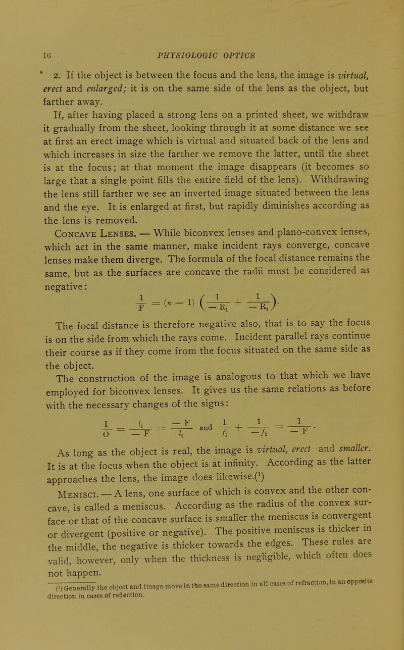 ' 2. If the object is between the focus and the lens, the image is virtual, erect and enlarged; it is on the same side of the lens as the object, but farther away. If, after having placed a strong lens on a printed sheet, we withdraw it gradually from the sheet, looking through it at some distance we see at first an erect image which is virtual and situated back of the lens and which increases in size the farther we remove the latter, until the sheet is at the focus; at that moment the image disappears (it becomes so large that a single point fills the entire field of the lens). Withdrawing the lens still farther we see an inverted image situated between the lens and the eye. It is enlarged at first, but rapidly diminishes according as the lens is removed. Concave Lenses. — While biconvex lenses and plano-convex lenses, which act in the same manner, make incident rays converge, concave lenses make them diverge. The formula of the focal distance remains the same, but as the surfaces are concave the radii must be considered as negative: The focal distance is therefore negative also, that is to say the focus is on the side from which the rays come. Incident parallel rays continue their course as if they come from the focus situated on the same side as the object. The construction of the image is analogous to that which we have employed for biconvex lenses. It gives us the same relations as before with the necessary changes of the signs: ^ = ZlZ. and ^ + O ~ —F ~ I, /i —/2 — F As long as the object is real, the image is .virtual, erect and smalkr. It is at the focus when the object is at infinity. According as the latter approaches the lens, the image does Hkewise.(') Menisci. — A lens, one surface of which is convex and the other con- cave, is called a meniscus. According as the radius of the convex sur- face or that of the concave surface is smaller the meniscus is convergent or divergent (positive or negative). The positive meniscus is thicker m the middle, the negative is thicker towards the edges. These rules are valid, however, only when the thickness is negligible, which often does not happen. (.) Generally the object and Image move in the same direction in all cases of reflractlon. in an opposite direction in cases of reflection.