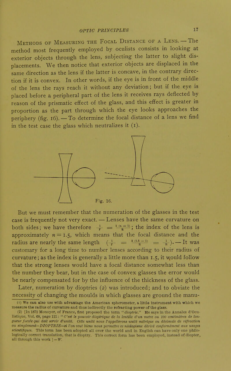 Methods of Measuring the Focal Distance of a Lens. —The method most frequently employed by oculists consists in looking at exterior objects through the lens, subjecting the latter to sHght dis- placements. We then notice that exterior objects are displaced in the same direction as the lens if the latter is concave, in the contrary direc- tion if it is convex. In other words, if the eye is in front of the middle of the lens the rays reach it without any deviation; but if the eye is placed before a peripheral part of the lens it receives rays deflected by reason of the prismatic effect of the glass, and this effect is greater in proportion as the part through which the eye looks approaches the periphery (fig. i6). — To determine the focal distance of a lens we find in the test case the glass which neutralizes it (i). But we must remember that the numeration of the glasses in the test case is frequently not very exact. — Lenses have the same curvature on both sides; we have therefore = ' ^'; the index of the lens is approximately n=i.S, which means that the focal distance and the radius are nearly the same length (-^ = ' ^' = -^). — It was customary for a long time to number lenses according to their radius of curvature; as the index is generally a little more than 1.5, it wjould follow that the strong lenses would have a focal distance somewhat less than the number they bear, but in the case of convex glasses the error would be nearly compensated for by the influence of the thickness of the glass. Later, numeration by dioptrics (2) was introduced; and to obviate the necessity of changing the moulds in which glasses are ground the manu- (1) We can also use with advantage the American spherometer, a little instrument with which we measure the radius of curvature and thus indirectly the refracting power of the glass. (2) [In 1872 Monoyer, of France, first proposed the term  dioplrie. He says in the Annales d'Ocu- listique, Vol. 68, page 111:  C'est le pouvoir dioptriquc de la Icntille d'un metre ou 100 centimHres rfe lon- gueur /oca!e qui doit servir d'unitt Cetle unitt nous I'appcUerons unitt viUrique ou ddcimale de r^raction ou simplementr-DIOPTRIE—gi Von veul Mens nous permettre ce niologisme d6riv6 coi\formtment aux usages sdentifiques. This term has been adopted all over the world and in English can have only one phllo- logically correct translation, that is dioptry. This correct form has been employed, instead of diopter, all through this work ] — W.