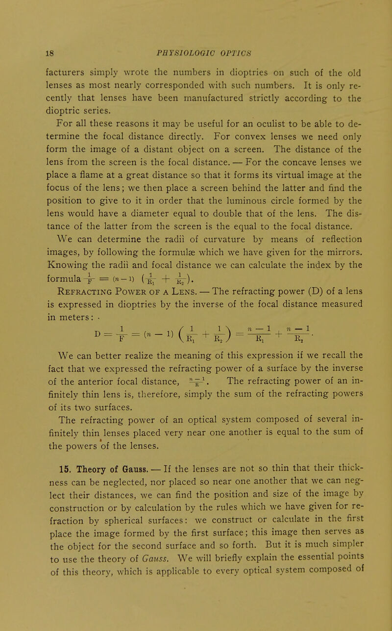 facturers simply wrote the numbers in dioptries on such of the old lenses as most nearly corresponded with such numbers. It is only re- cently that lenses have been manufactured strictly according to the dioptric series. For all these reasons it may be useful for an oculist to be able to de- termine the focal distance directly. For convex lenses we need only form the image of a distant object on a screen. The distance of the lens from the screen is the focal distance. — For the concave lenses we place a flame at a great distance so that it forms its virtual image at the focus of the lens; we then place a screen behind the latter and find the position to give to it in order that the luminous circle formed by the lens would have a diameter equal to double that of the lens. The dis- tance of the latter from the screen is the equal to the focal distance. We can determine the radii of curvature by means of reflection images, by following the formulae which we have given for the mirrors. Knowing the radii and focal distance we can calculate the index by the formula^ = (n-i) + ir)* Refracting Power of a Lens. — The refracting power (D) of a lens is expressed in dioptries by the inverse of the focal distance measured in meters: • D = = (n - 1) (^^ + = + We can better realize the meaning of this expression if we recall the fact that we expressed the refracting power of a surface by the inverse of the anterior focal distance, . The refracting power of an in- finitely thin lens is, therefore, simply the sum of the refracting powers of its two surfaces. The refracting power of an optical system composed of several in- finitely thin lenses placed very near one another is equal to the sum of the powers of the lenses. 15. Theory of Gauss. — If the lenses are not so thin that their thick- ness can be neglected, nor placed so near one another that we can neg- lect their distances, we can find the position and size of the image by construction or by calculation by the rules which we have given for re- fraction by spherical surfaces: we construct or calculate in the first place the image formed by the first surface; this image then serves as the object for the second surface and so forth. But it is much simpler to use the theory of Gauss. We will briefly explain the essential points of this theory, which is applicable to every optical system composed of