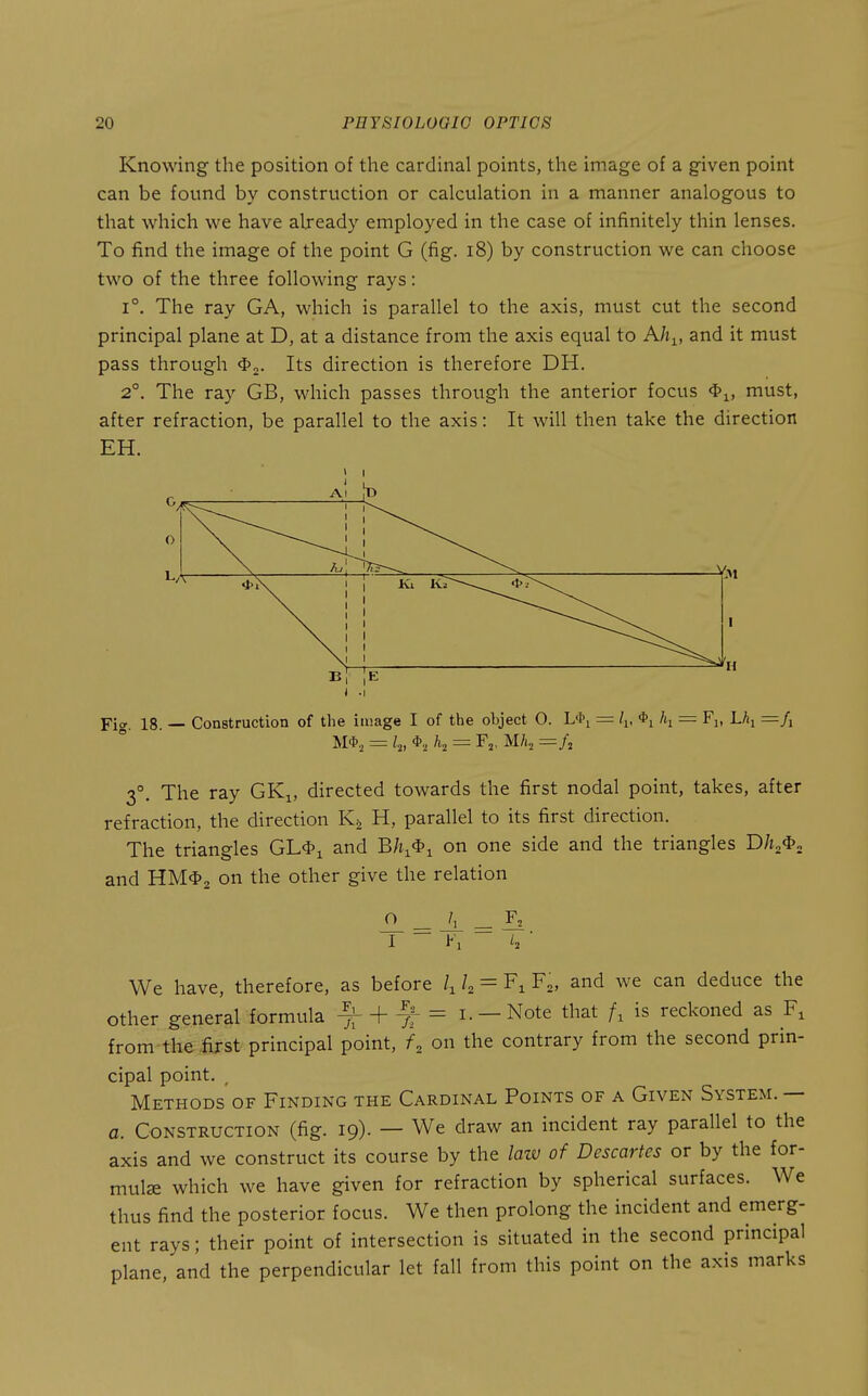 Knowing the position of the cardinal points, the image of a given point can be found by construction or calculation in a manner analogous to that which we have already employed in the case of infinitely thin lenses. To find the image of the point G (fig. i8) by construction we can choose two of the three following rays: 1°. The ray GA, which is parallel to the axis, must cut the second principal plane at D, at a distance from the axis equal to Ah^, and it must pass through Its direction is therefore DH. 2°. The ray GB, which passes through the anterior focus must, after refraction, be parallel to the axis: It will then take the direction EH. Al 1 Y *\ 1 b| - Construction of the i luage I of the ohject 0. L'h = /i, <i>i h, = Fi, ; = l.„ = Fj, Mh, r= H ■-fl 3°. The ray GKi, directed towards the first nodal point, takes, after refraction, the direction Kg H, parallel to its first direction. The triangles GL*i and Bh^^^ on one side and the triangles Dh^^^ and HM<I>2 on the other give the relation o We have, therefore, as before k = F^, and we can deduce the other general formula ^ + ^ = i. —Note that is reckoned as from the iirst principal point, K on the contrary from the second prin- cipal point. , Methods of Finding the Cardinal Points of a Given System. — a. Construction (fig. 19). — We draw an incident ray parallel to the axis and we construct its course by the laiv of Descartes or by the for- mula which we have given for refraction by spherical surfaces. We thus find the posterior focus. We then prolong the incident and emerg- ent rays; their point of intersection is situated in the second principal plane, and the perpendicular let fall from this point on the axis marks