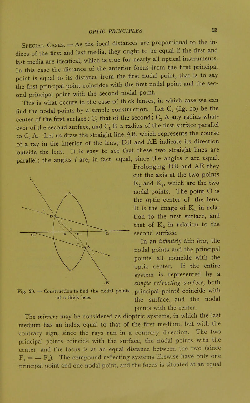 28 Special Cases. — As the focal distances are proportional to the in- dices of the first and last media, they ought to be equal if the first and last media are identical, which is true for nearly all optical instruments. In this case the distance of the anterior focus from the first principal point is equal to its distance from the first nodal point, that is to say the first principal point coincides with the first nodal point and the sec- ond principal point with the second nodal point. This is what occurs in the case of thick lenses, in which case we can find the nodal points by a simple construction. _ Let Q (fig. 20) be the center of the first surface; C, that of the second; Q A any radius what- ever of the second surface, and B a radius of the first surface parallel to C2 A. Let us draw the straight line AB, which represents the course of a'ray in the interior of the lens; DB and AE indicate its direction outside the lens. It is easy to see that these two straight lines are parallel; the angles i are, in fact, equal, since the angles r are equal. Prolonging DB and AE they ^ cut the axis at the two points Ki and Kj, which are the two nodal points. The point O is the optic center of the lens. It is the image of Ki in rela- tion to the first surface, and that of Kj in relation to the second surface. In an infinitely thin lens, the nodal points and the principal points all coincide with the optic center. If the entire system is represented by a simple refracting surface, both principal points coincide with the surface, and the nodal points with the center. The mirrors may be considered as dioptric systems, in which the last medium has an index equal to that of the first medium, but with the contrary sign, since the rays run in a contrary direction. The two principal points coincide with the surface, the nodal points with the center, and the focus is at an equal distance between the two (since Fi= — F2). The compound reflecting systems likewise have only one principal point and one nodal point, and the focus is situated at an equal / ^^—\ c. Fig. 20. — Construction to find the nodal points of a thick lens.