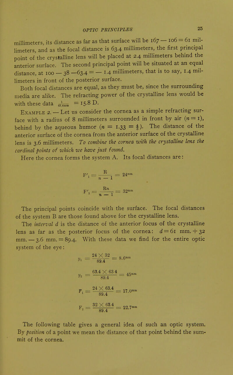 millimeters, its distance as far as that surface will be 167 — 106 = 61 mil- limeters, and as the focal distance is 63.4 millimeters, the first principal point of'the crystalline lens will be placed at 2.4 millimeters behind the anterior surface. The second principal point will be situated at an equal distance, at 100 — 38 —63.4 = — 1.4 millimeters, that is to say, 1.4 mil- limeters in front of the posterior surface. Both focal distances are equal, as they must be, since the surrounding media are alike. The refracting power of the crystalline lens would be with these data = i5-8 D- Example 2. — Let us consider the cornea as a simple refracting sur- face with a radius of 8 millimeters surrounded in front by air {n = i), behind by the aqueous humor (n = 1.33 = f). The distance of the anterior surface of the cornea from the anterior surface of the crystalline lens is 3.6 millimeters. To combine the cornea with the crystalline lens the cardinal poinis of which we have just found. Here the cornea forms the system A. Its focal distances are: The principal points coincide with the surface. The focal distances of the system B are those found above for the crystalline lens. The interval d is the distance of the anterior focus of the crystalline lens as far as the posterior focus of the cornea: d = 6i mm. + 32 mm. — 3.6 mm. = 89.4. With these data we find for the entire optic system of the eye: 2/1 - 2/2 = 63.4X 63 4 89.4 24 X 63.4 _ 89.4 ~ F, = 32 X 63.4 „„ —— = 22.7°° 89.4 5' __ 24™m n — 1 n — 1 = 32° The following table gives a general idea of such an optic system. By position of a point we mean the distance of that point behind the sum- mit of the cornea.