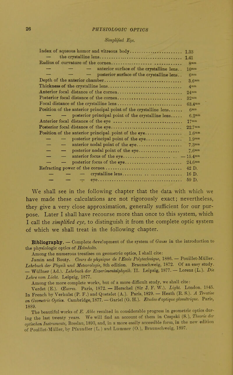Simplified Eye. Index of aqueous humor and vitreous body 1.33 — the crystalline lens 1,41 Radius of curvature of the cornea 8°° — — — anterior surface of the crystalline lens.. 10°° — — — posterior surface of the crystalline lens.. C™ Depth of the anterior chamber S.G Thickness of the crystalline lens 41101 Anterior focal distance of the cornea 24°° Posterior focal distance of the cornea 32™ Focal distance of the crystalline lens 63.4™ Position of the anterior principal point of the crystalline lens — — posterior principal point of the crystalline lens 6.2°° Anterior focal distance of the eye 17mm Posterior focal distance of the eye 22.7™ Position of the anterior principal point of the eye l.e™ — — posterior principal point of the eye l.Q™ — — anterior nodal point of the eye 7.3°° — — posterior nodal point of the eye 7.6™ — — anterior focus of the eye —15.4™™ — — posterior focus of the eye 24.6™ Eefracting power of the cornea 42 D. — — — crystalline lens 16 D. — — — eye 59 D. We shall see in the following chapter that the data with which we have made these calculations are not rigorously exact; nevertheless, they give a very close approximation, generally sufficient for our pur- pose. Later I shall have recourse more than once to this system, which I call the simplified eye, to distinguish it from the complete optic system of which we shall treat in the following chapter. Bibliography. — Complete development of the system of Oauss in the introduction to the physiologic optics of Helmholtz. Among the numerous treatises on geometric optics, I shall cite: Jamin and Bouty. Cours de physique de I'Ecole Polytechnique, 1886. — Pouillet-Miiller. Lehrbuch der Physik und Meteorologie, 8th edition. Braunschweig, 1872. Of an easy study. — Wiillner (Ad.). Lehrbuch der Exverimenlalphymk. II. Leipzig, 1877. — Lorenz (L.). Die Lehre vom lAcht. Leipzig, 1877. Among the more complete works, but of a more difficult study, we shall cite: Verdet (E.). (Eavres. Paris, 1872. — Herschel (Sir J. F. W.). Light. London. 1845. In French by Verhulst (P. F.) and Quetelet (A.). Paris, 1829. — Heath (E. S.). A Trfati^e on Geometric Optics. Cambridge, 1877. — Gariel (G. H.). Etudes d'optique g6ometrique. Paris, 1889. The beautiful works of E. A bbe resulted in considerable progress in geometric optics dur- ing the last twenty years. We will find an account of them in Czapski (S.), Theorie der oplischen Instrumente, Breslau, 1893, and, in a more easily accessible form, in the new edition of Pouillet-Miiller, by Pfaundler (L.) and Lummer (0.), Braunscliweig, 1897.
