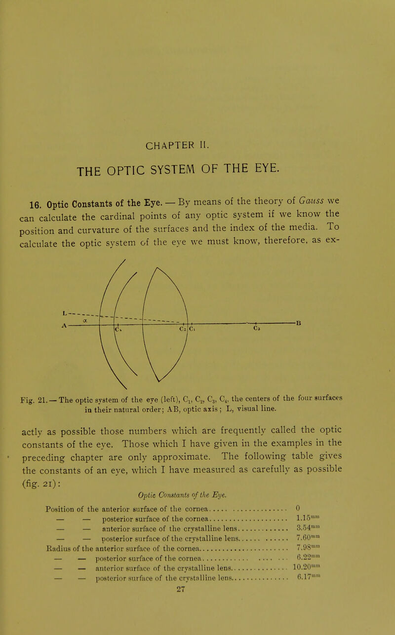 CHAPTER II. THE OPTIC SYSTEM OF THE EYE. 16. Optic Constants of the Eye. — By means of the theory of Gauss we can calculate the cardinal points of any optic system if we know the position and curvature of the surfaces and the index of the media. To calculate the optic system of the eye we must know, therefore, as ex- L- A- a •n -i c. C. Cj Fig. 21. —The optic system of the eye (left), Cj, C2, C3, C4, the centers of the four surfaces in their natural order; AB, optic axis ; L, visual line. actly as possible those numbers which are frequently called the optic constants of the eye. Those which I have given in the examples in the preceding chapter are only approximate. The following table gives the constants of an eye, which I have measured as carefully as possible (fig. 21): Oplic Constants of the Eye. Position of the anterior surface of the cornea 0 — — posterior surface of the cornea 1.15'' — — anterior surface of the crystalline lens 3.'54 — — posterior surface of the crystalline lens 7.60'° Radius of the anterior surface of the cornea 7.98'' — — posterior surface of the cornea 6.22'' — — anterior surface of the crystalline lens 10.20'™ — — posterior surface of the crystalline lens 6.17