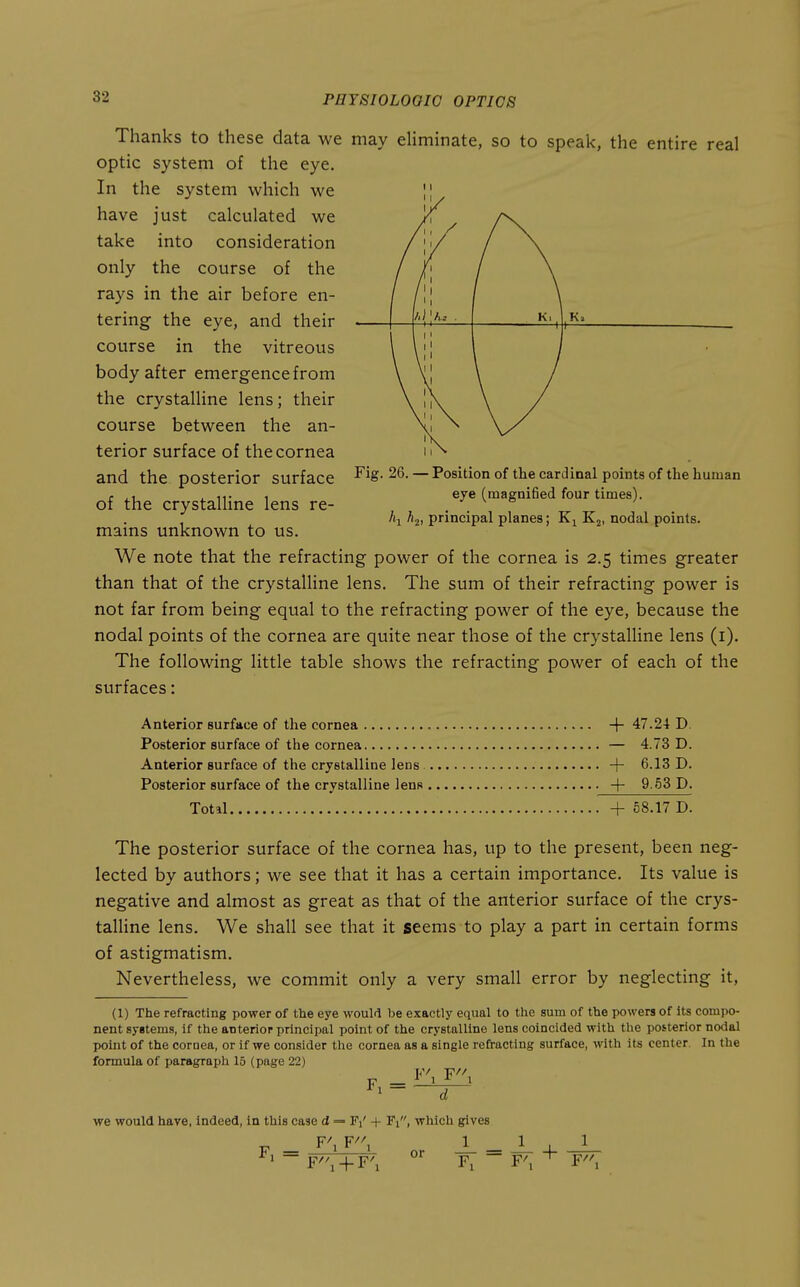 Thanks to these data we may eliminate, so to speak, the entire real optic system of the eye. In the system which we I! have just calculated we take into consideration only the course of the rays in the air before en- tering the eye, and their course in the vitreous body after emergence from the crystalline lens; their course between the an- terior surface of the cornea and the posterior surface of the crystalline lens re- mains unknown to us. 1 / 1 11 ^ U . 11 11 111 \l 1 Fig. 26. — Position of the cardinal points of the human eye (magnified four times). hi principal planes; Kj, nodal points. We note that the refracting power of the cornea is 2.5 times greater than that of the crystalline lens. The sum of their refracting power is not far from being equal to the refracting power of the eye, because the nodal points of the cornea are quite near those of the crystalline lens (i). The following little table shows the refracting power of each of the surfaces: Anterior surface of the cornea -f- 47.24 D Posterior surface of the cornea — 4.73 D. Anterior surface of the crystalline lens -|- 6.13 D. Posterior surface of the crystalline lens .4- 9 53 D. Total + 58.17 D. The posterior surface of the cornea has, up to the present, been neg- lected by authors; we see that it has a certain importance. Its value is negative and almost as great as that of the anterior surface of the crys- talhne lens. We shall see that it seems to play a part in certain forms of astigmatism. Nevertheless, we commit only a very small error by neglecting it, (1) The refracting power of the eye would be exactly equal to the sum of the powers of its compo- nent syitems, if the anterior principal point of the crystalline lens coincided with the posterior nodal point of the coroea, or if we consider the cornea as a single refracting surface, with its center. In the formula of paragraph 15 (page 22) _ F^F^ we would have, indeed, in this case d = + Fi, which gives F^ F^^ 1