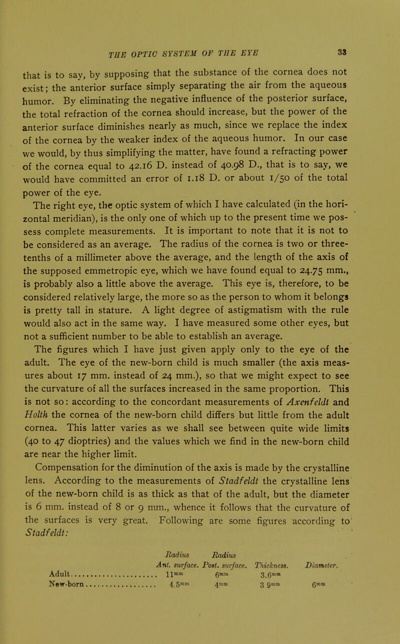 that is to say, by supposing that the substance of the cornea does not exist; the anterior surface simply separating the air from the aqueous humor. By eliminating the negative influence of the posterior surface, the total refraction of the cornea should increase, but the power of the anterior surface diminishes nearly as much, since we replace the index of the cornea by the weaker index of the aqueous humor. In our case we would, by thus simplifying the matter, have found a refracting power of the cornea equal to 42.16 D. instead of 40.98 D., that is to say, we would have committed an error of 1.18 D. or about 1/50 of the total power of the eye. The right eye, the optic system of which I have calculated (in the hori- zontal meridian), is the only one of which up to the present time we pos- sess complete measurements. It is important to note that it is not to be considered as an average. The radius of the cornea is two or three- tenths of a millimeter above the average, and the length of the axis of the supposed emmetropic eye, which we have found equal to 24.75 mm., is probably also a little above the average. This eye is, therefore, to be considered relatively large, the more so as the person to whom it belongs is pretty tall in stature. A light degree of astigmatism with the rule would also act in the same way. I have measured some other eyes, but not a sufificient number to be able to establish an average. The figures which I have just given apply only to the eye of the adult. The eye of the new-born child is much smaller (the axis meas- ures about 17 mm. instead of 24 mm.), so that we might expect to see the curvature of all the surfaces increased in the same proportion. This is not so: according to the concordant measurements of Axenfeldt and Holth the cornea of the new-born child differs but little from the adult cornea. This latter varies as we shall see between quite wide limits (40 to 47 dioptrics) and the values which we find in the new-born child are near the higher limit. Compensation for the diminution of the axis is made by the crystalline lens. According to the measurements of Stadfeldt the crystalline lens of the new-born child is as thick as that of the adult, but the diameter is 6 mm. instead of 8 or 9 mm., whence it follows that the curvature of the surfaces is very great. Following are some figures according to' Stadfeldt: Radius Radius Ant. surface. Post, surface. Thickness. Diameter. Adult \\mm gmm 3.6™ New-born 4.5° 4° 3 9™ 6°