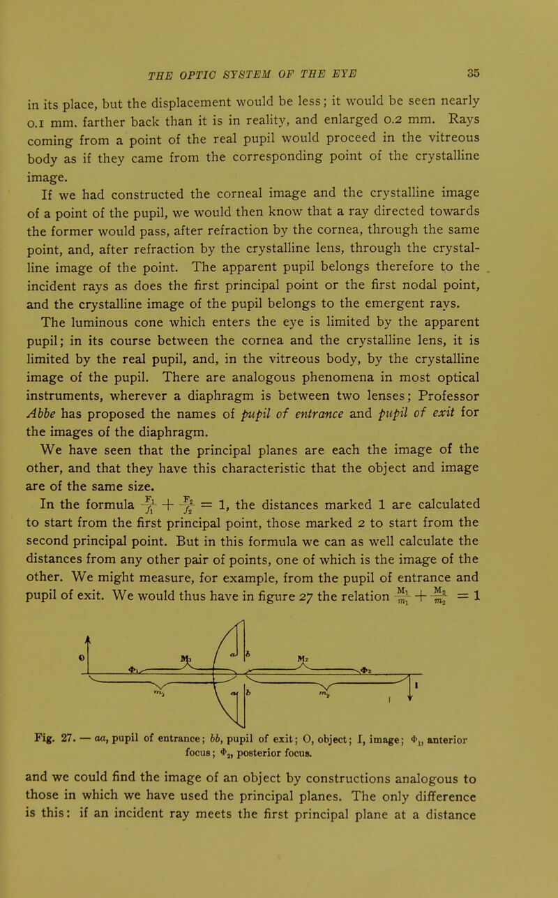 in its place, but the displacement would be less; it would be seen nearly O.I mm. farther back than it is in reality, and enlarged 0.2 mm. Rays coming from a point of the real pupil would proceed in the vitreous body as if they came from the corresponding point of the crystalline image. If we had constructed the corneal image and the crystalline image of a point of the pupil, we would then know that a ray directed towards the former would pass, after refraction by the cornea, through the same point, and, after refraction by the crystalline lens, through the crystal- line image of the point. The apparent pupil belongs therefore to the incident rays as does the first principal point or the first nodal point, and the crystalline image of the pupil belongs to the emergent rays. The luminous cone which enters the eye is limited by the apparent pupil; in its course between the cornea and the crystalline lens, it is limited by the real pupil, and, in the vitreous body, by the crystalline image of the pupil. There are analogous phenomena in most optical instruments, wherever a diaphragm is between two lenses; Professor Ahhe has proposed the names of pupil of entrance and pupil of exit for the images of the diaphragm. We have seen that the principal planes are each the image of the other, and that they have this characteristic that the object and image are of the same size. In the formula x X ~ ^' distances marked 1 are calculated to start from the first principal point, those marked 2 to start from the second principal point. But in this formula we can as well calculate the distances from any other pair of points, one of which is the image of the other. We might measure, for example, from the pupil of entrance and pupil of exit. We would thus have in figure 27 the relation ^-\-^ =\ 1 0 ^—j / h ^ V*. — ^ - • h Fig. 27. — oa, pupil of entrance; 66, pupil of exit; O, object; I, image; *i, anterior focus; posterior focus. and we could find the image of an object by constructions analogous to those in which we have used the principal planes. The only difference is this: if an incident ray meets the first principal plane at a distance