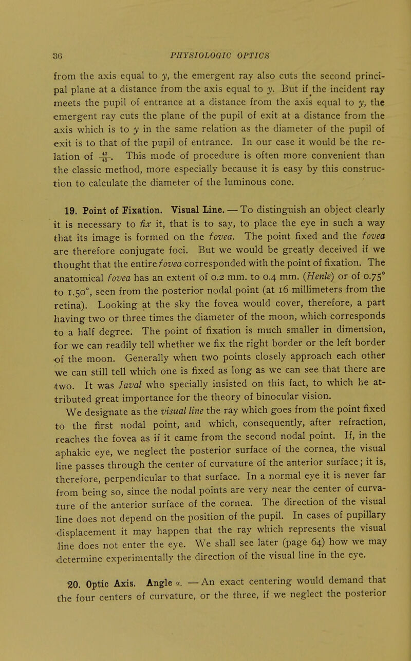 from the axis equal to y, the emergent ray also cuts the second princi- pal plane at a distance from the axis equal to y. But if the incident ray meets the pupil of entrance at a distance from the axis equal to y, the emergent ray cuts the plane of the pupil of exit at a distance from the axis which is to y in the same relation as the diameter of the pupil of exit is to that of the pupil of entrance. In our case it would be the re- lation of This mode of procedure is often more convenient than the classic method, more especially because it is easy by this construc- tion to calculate the diameter of the luminous cone. 19. Point of Fixation. Visual Line. — To distinguish an object clearly it is necessary to fix it, that is to say, to place the eye in such a way that its image is formed on the fovea. The point fixed and the fovea are therefore conjugate foci. But we would be greatly deceived if we thought that the entire fovea corresponded with the point of fixation. The anatomical fovea has an extent of 0.2 mm. to 0.4 mm. (Henle) or of 0.75° to 1.50°, seen from the posterior nodal point (at 16 millimeters from the retina). Looking at the sky the fovea would cover, therefore, a part having two or three times the diameter of the moon, which corresponds to a half degree. The point of fixation is much smaller in dimension, for we can readily tell whether we fix the right border or the left border of the moon. Generally when two points closely approach each other we can still tell which one is fixed as long as we can see that there are two. It was Javal who specially insisted on this fact, to which he at- tributed great importance for the theory of binocular vision. We designate as the visual line the ray which goes from the point fixed to the first nodal point, and which, consequently, after refraction, reaches the fovea as if it came from the second nodal point. If, in the aphakic eye, we neglect the posterior surface of the cornea, the visual line passes through the center of curvature of the anterior surface; it is, therefore, perpendicular to that surface. In a normal eye it is never far from being so, since the nodal points are very near the center of curva- ture of the anterior surface of the cornea. The direction of the visual line does not depend on the position of the pupil. In cases of pupillary •displacement it may happen that the ray which represents the visual line does not enter the eye. We shall see later (page 64) how we may determine experimentally the direction of the visual line in the eye. 120. Optic Axis. Angle a. — An exact centering would demand that the four centers of curvature, or the three, if we neglect the posterior
