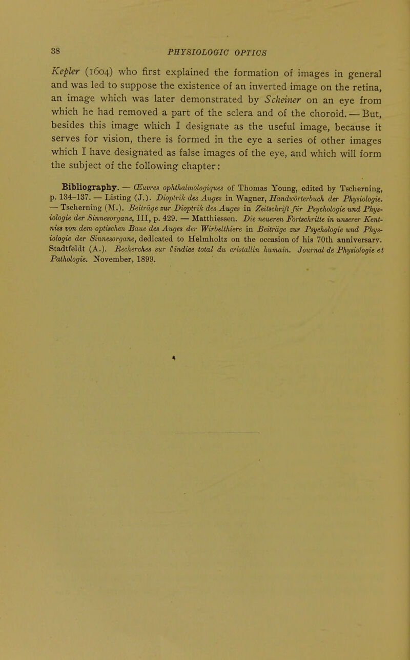 Kepler (1604) who first explained the formation of images in general and was led to suppose the existence of an inverted image on the retina, an image which was later demonstrated by Scheiner on an eye from which he had removed a part of the sclera and of the choroid. — But, besides this image which I designate as the useful image, because it serves for vision, there is formed in the eye a series of other images which I have designated as false images of the eye, and which will form the subject of the following chapter: Bibliograpliy. — GEuvres ophthalmologiques of Thomas Young, edited by Tscherning, p. 134-137. — Listing (J.). Dioptrik des Auges in Wagner, Handworterbuch der Physiologic. — Tscherning (M.). Beilrdge zur Dioptrik des Auges in Zeitschrift fiir Psychologic und Phys- iologic der Sinnesorgane, III, p. 429. — Matthiessen. Die neueren Fortschritte in unserer Kent- nisa von dem optischen Baue des Auges der Wirbelthiere in Beitrdge zur Psychologic und Phys- iologic der Sinnesorgane, dedicated to Helmholtz on the occasion of his 70th anniversary. Stadtfeldt (A.). Becherches sur I'indice total du cristallin hurnain. Journal de Physiologic cl Pathologic. November, 1899.