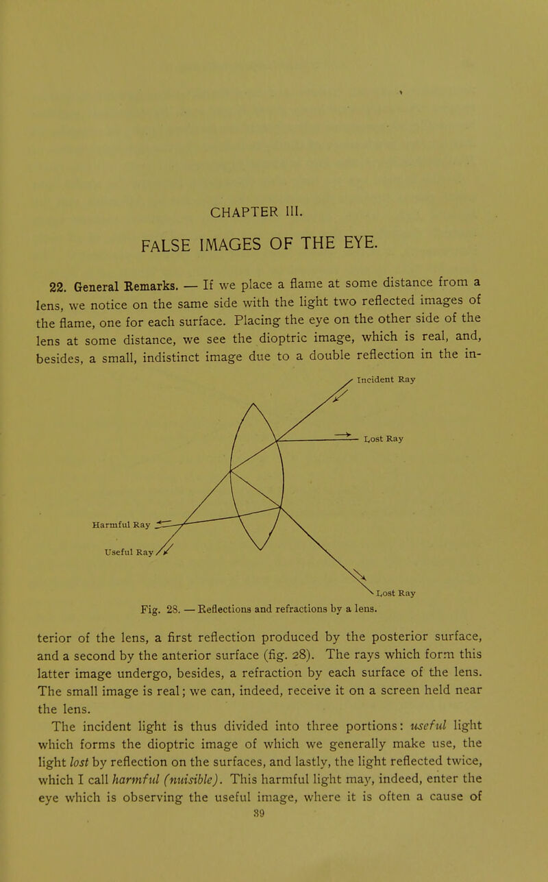 CHAPTER III. FALSE IMAGES OF THE EYE. 22. General Remarks. — If we place a flame at some distance from a lens, we notice on the same side with the light two reflected images of the flame, one for each surface. Placing the eye on the other side of the lens at some distance, we see the dioptric image, which is real, and, besides, a small, indistinct image due to a double reflection in the in- Fig. 28. — Keflections and refractions by a lens. terior of the lens, a first reflection produced by the posterior surface, and a second by the anterior surface (fig. 28). The rays which form this latter image undergo, besides, a refraction by each surface of the lens. The small image is real; we can, indeed, receive it on a screen held near the lens. The incident light is thus divided into three portions: useful light which forms the dioptric image of which we generally make use, the light lost by reflection on the surfaces, and lastly, the light reflected twice, which I call harmful (nuisible). This harmful light may, indeed, enter the eye which is observing the useful image, where it is often a cause of 89