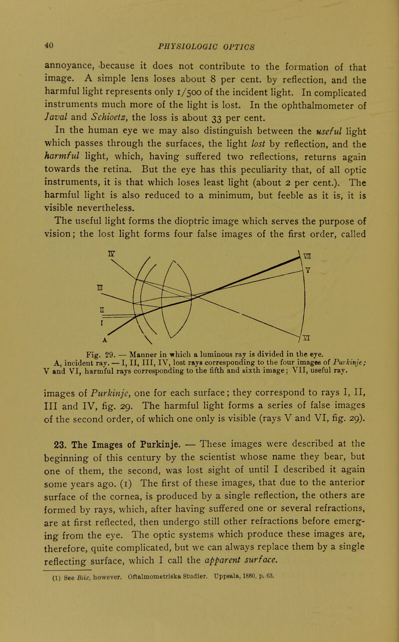 annoyance, -because it does not contribute to the formation of that image. A simple lens loses about 8 per cent, by reflection, and the harmful light represents only 1/500 of the incident light. In complicated instruments much more of the light is lost. In the ophthalmometer of Java! and Schioetz, the loss is about 33 per cent. In the human eye we may also distinguish between the useful light which passes through the surfaces, the Hght lost by reflection, and the harmful light, which, having suffered two reflections, returns again towards the retina. But the eye has this peculiarity that, of all optic instruments, it is that which loses least Hght (about 2 per cent.). The harmful light is also reduced to a minimum, but feeble as it is, it is visible nevertheless. The useful light forms the dioptric image which serves the purpose of vision; the lost light forms four false images of the first order, called A, incident ray. — I, II, III, IV, lost rays corresponding to the four images of Purkinje; V and VI, harmful rays corresponding to the fifth and sixth image; VII, useful ray. images of Purkinje, one for each surface; they correspond to rays I, II, III and IV, fig. 29. The harmful light forms a series of false images of the second order, of which one only is visible (rays V and VI, fig. 29). 23. The Images of Purkinje. — These images were described at the beginning of this century by the scientist whose name they bear, but one of them, the second, was lost sight of until I described it again some years ago. (i) The first of these images, that due to the anterior surface of the cornea, is produced by a single reflection, the others are formed by rays, which, after having suffered one or several refractions, are at first reflected, then undergo still other refractions before emerg- ing from the eye. The optic systems which produce these images are, therefore, quite complicated, but we can always replace them by a single reflecting surface, which I call the apparent surface. (1) See Biix, however. Oftalmometriska Studler. Uppsala, 1880, p. 63.