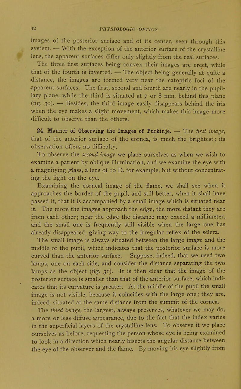 images of the posterior surface and of its center, seen throuj^li this system. — With the exception of the anterior surface of the crystalUne lens, the apparent surfaces differ only slightly from the real surfaces. The three first surfaces being convex their images are erect, while that of the fourth is inverted. — The object being generally at quite a ■distance, the images are formed very near the catoptric foci of the apparent surfaces. The first, second and fourth are nearly in the pupil- lary plane, Vi^hile the third is situated at 7 or 8 mm. behind this plane (fig. 30). — Besides, the third image easily disappears behind the iris when the eye makes a slight movement, which makes this image more <liflicult to observe than the others. 24. Manner of Observing the Images of Purkinje. — The -firsf image, that of the anterior surface of the cornea, is much the brightest; its observation offers no difficulty. To observe the second image we place ourselves as when we wish to examine a patient by oblique illumination, and we examine the eye with a magnifying glass, a lens of 10 D. for example, but without concentrat- ing the light on the eye. Examining the corneal image of the flame, we shall see when it approaches the border of the pupil, and still better, when it shall have passed it, that it is accompanied by a small image which is situated near it. The more the images approach the edge, the more distant they are from each other; near the edge the distance may exceed a millimeter, and the small one is frequently still visible when the large one has already disappeared, giving way to the irregular reflex of the sclera. The small image is always situated between the large image and the middle of the pupil, which indicates that the posterior surface is more curved than the anterior surface. Suppose, indeed, that we used two lamps, one on each side, and consider the distance separating the two lamps as the object (fig. 31). It is then clear that the image of the posterior surface is smaller than that of the anterior surface, which indi- cates that its curvature is greater. At the middle of the pupil the small image is not visible, because it coincides with the large one; they are, indeed, situated at the same distance from the summit of the cornea. The third image, the largest, always preserves, whatever Ave may do, a more or less diffuse appearance, due to the fact that the index varies in the superficial layers of the crystalline lens. To observe it we place ourselves as before, requesting the person whose eye is being examined to look in a direction which nearly bisects the angular distance between the eye of the observer and the flame. By moving his eye slightly from