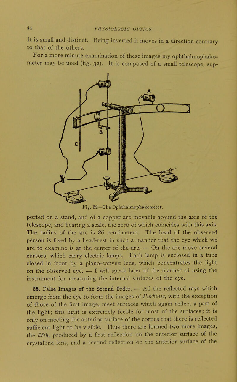 FUYtSlOLOQW Ul'TWi^ It is small and distinct. Being inverted it moves in a direction contrary to that of the others. For a more minute examination of these images my ophthalmophako- meter may be used (fig. 32). It is composed of a small telescope, sup- I Fi^. 32—The Oplithalmophakometer. ported on a stand, and of a copper arc movable around the axis of the telescope, and bearing a scale, the zero of v^^hich coincides with this axis. The radius of the arc is 86 centimeters. The head of the observed person is fixed by a head-rest in such a manner that the eye which we are to examine is at the center of the arc. — On the arc move several cursors, which carry electric lamps. Each lamp is enclosed in a tube closed in front by a plano-convex lens, which concentrates the light on the observed eye. — I will speak later of the manner of using the instrument for measuring the internal surfaces of the eye. 25. False Images of the Second Order. — All the reflected rays which emerge from the eye to form the images of Purkinje, with the exception of those of the first image, meet surfaces which again reflect a part of the light; this light is extremely feeble for most of the surfaces; it is only on meeting the anterior surface of the cornea that there is reflected sufficient light to be visible. Thus there are formed two more images, the fifth, produced by a first reflection on the anterior surface of the crystalline lens, and a second reflection on the anterior surface of the