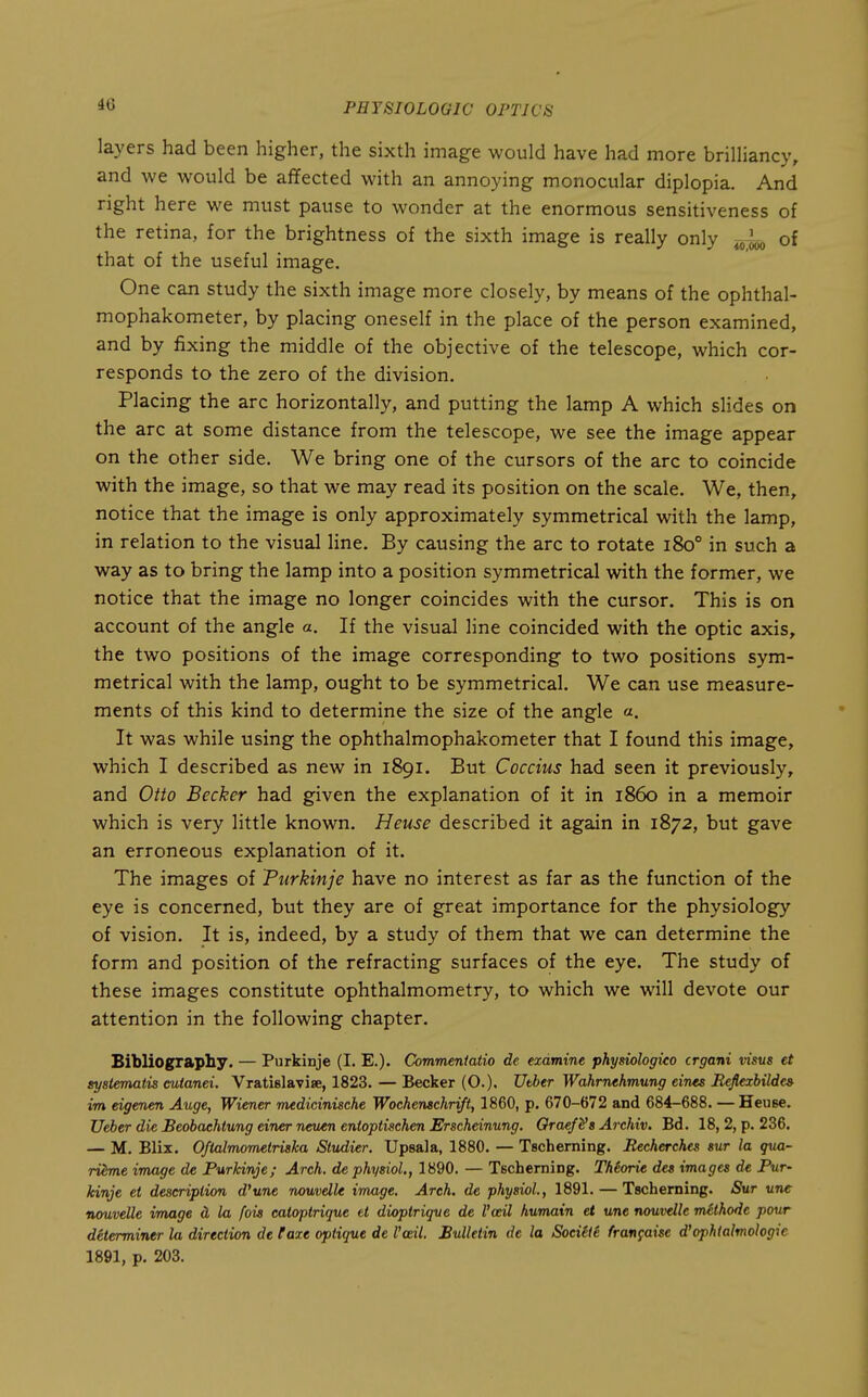layers had been higher, the sixth image would have had more brilHancy, and we would be affected with an annoying monocular diplopia. And right here we must pause to wonder at the enormous sensitiveness of the retina, for the brightness of the sixth image is really only ^4, of that of the useful image. One can study the sixth image more closely, by means of the ophthal- mophakometer, by placing oneself in the place of the person examined, and by fixing the middle of the objective of the telescope, which cor- responds to the zero of the division. Placing the arc horizontally, and putting the lamp A which slides on the arc at some distance from the telescope, we see the image appear on the other side. We bring one of the cursors of the arc to coincide with the image, so that we may read its position on the scale. We, then, notice that the image is only approximately symmetrical with the lamp, in relation to the visual line. By causing the arc to rotate 180° in such a way as to bring the lamp into a position symmetrical with the former, we notice that the image no longer coincides with the cursor. This is on account of the angle a. If the visual line coincided with the optic axis, the two positions of the image corresponding to two positions sym- metrical with the lamp, ought to be symmetrical. We can use measure- ments of this kind to determine the size of the angle «. It was while using the ophthalmophakometer that I found this image, which I described as new in 1891. But Coccius had seen it previously, and Otto Becker had given the explanation of it in i860 in a memoir which is very little known. Heuse described it again in 1872, but gave an erroneous explanation of it. The images of Purkinje have no interest as far as the function of the eye is concerned, but they are of great importance for the physiology of vision. It is, indeed, by a study of them that we can determine the form and position of the refracting surfaces of the eye. The study of these images constitute ophthalmometry, to which we will devote our attention in the following chapter. Bibliography. — Purkinje (I. E.). Commentatio de examine physiologico crgani visus et systemaiis cutanei. Vratislavise, 1823. — Becker (O.). Utber Wahrnehmung eines Reflexbildes im eigenen Auge, Wiener medicinische Wochenachrift, 1860, p. 670-672 and 684-688. —Heuse. Ueber die Beobaehtung einer neuen enioptischen Erscheinung. Oraefi's Archiv. Bd. 18, 2, p. 236. — M. Blix. Oftalmometriaka Studier. Upsala, 1880. — Tscherning. Recherches sur la qua- ri^me image de Purkinje; Arch, de physiol., 1890. — Tscherning. Thiorie des images de Pur- kinje et description d'une nouvdU image. Arch, de physiol., 1891. — Tscherning. Sur une nouvelle image d, la fois catoptrique et dioptrique de Vail humain et une nouvelle mlthode pour determiner la direction de Faxe optique de Vodl. Bulletin de la Socitii fran^aise d'ophialmologie 1891, p. 203.