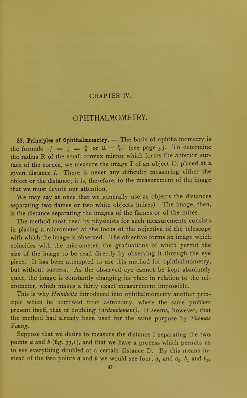 CHAPTER IV. OPHTHALMOMETRY. 27. Principles of Ophthalmometry. — Tlie basis of ophthalmometry is the formula 4- = 4- = -^orR = 4^- (see page 5). To determine the radius R of the small convex mirror which forms the anterior sur- face of the cornea, we measure the image I of an object O, placed at a given distance /. There is never any difficulty measuring either the object or the distance; it is, therefore, to the measurement of the image that we must devote our attention. We may say at once that we generally use as objects the distances separating two flames or two white objects (mires). The image, then, is the distance separating the images of the flames or of the mires. The method most used by physicists for such measurements consists in placing a micrometer at the focus of the objective of the telescope with which the image is observed. The objective forms an image which coincides with the micrometer, the graduations of which permit the size of the image to be read directly by observing it through the eye piece. It has been attempted to use this method for ophthalmometry,, but without success. As the observed eye cannot be kept absolutely quiet, the image is constantly changing its place in relation to the mi- crometer, which makes a fairly exact measurement impossible. This is why Helmholtz introduced into ophthalmometry another prin- ciple which he borrowed from astronomy, where the same problem present itself, that of doubling (dedoublement). It seems, however, that the method had already been used for the same purpose by Thomas Young. Suppose that we desire to measure the distance I separating the twa points a and b (fig. 33,1), and that we have a process which permits us to see everything doubled at a certain distance D. By this means in- stead of the two points a and h we would see four, and flj* ^1 ^ind