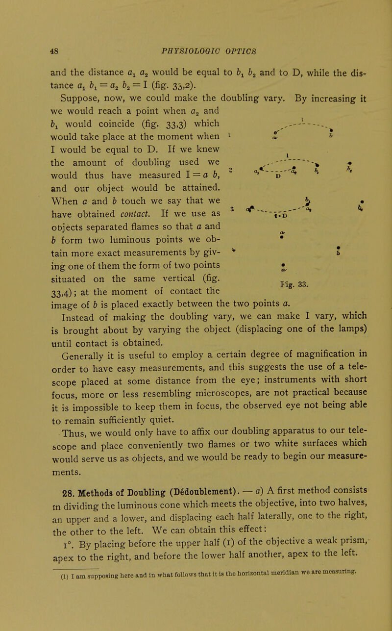 and the distance would be equal to b^ and to D, while the dis- tance Oi 61 = ttj 62 = I (fig. 33,2). Suppose, now, we could make the doubling vary. By increasing it we would reach a point when and &i would coincide (fig. 33,3) which would take place at the moment when I would be equal to D. If we knew the amount of doubling used we would thus have measured 1 = a b, and our object would be attained. When a and b touch we say that we have obtained contact. If we use as oDjects separated flames so that a and b form two luminous points we ob- tain more exact measurements by giv- ing one of them the form of two points situated on the same vertical (fig. 33,4); at the moment of contact the image of b is placed exactly between the two points a. Instead of making the doubling vary, we can make I vary, which is brought about by varying the object (displacing one of the lamps) until contact is obtained. Generally it is useful to employ a certain degree of magnification in order to have easy measurements, and this suggests the use of a tele- scope placed at some distance from the eye; instruments with short focus, more or less resembling microscopes, are not practical because it is impossible to keep them in focus, the observed eye not being able to remain sufficiently quiet. Thus, we would only have to affix our doubling apparatus to our tele- scope and place conveniently two flames or two white surfaces which would serve us as objects, and we would be ready to begin our measure- ments. 28. Methods of Doubling (Dedoublement). — a) A first method consists m dividing the luminous cone which meets the objective, into two halves, an upper and a lower, and displacing each half laterally, one to the right, the other to the left. We can obtain this effect: 1°. By placing before the upper half (i) of the objective a weak prism, apex to the right, and before the lower half another, apex to the left. (1) I am supposing here aad in what follows that it is the horizontal meridian we are measuring. b a* 5 --' °* Pig. 33.