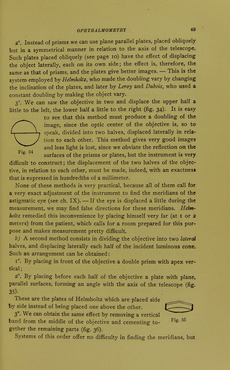 2°. Instead of prisms we can use plane parallel plates, placed obliquely but in a symmetrical manner in relation to the axis of the telescope. Such plates placed obliquely (see page lo) have the eflfect of displacing the object laterally, each on its own side; the effect is, therefore, the same as that of prisms, and the plates give better images. — This is the system employed by Helmholtz, who made the doubling vary by changing the inclination of the plates, and later by Leroy and Dubois, who used a constant doubling by making the object vary. 3°. We can saw the objective in two and displace the upper half a little to the left, the lower half a little to the right (fig. 34). It is easy to see that this method must produce a doubling of the image, since the optic center of the objective is, so to speak, divided into two halves, displaced laterally in rela- tion to each other. This method gives very good images and less Hght is lost, since we obviate the reflection on the surfaces of the prisms or plates, but the instrument is very difficult to construct; the displacement of the two halves of the objec- tive, in relation to each other, must be made, indeed, with an exactness that is expressed in hundredths of a millimeter. None of these methods is very practical, because all of them call for a very exact adjustment of the instrument to find the meridians of the astigmatic eye (see ch. IX). — If the eye is displaced a little during the measurement, we may find false directions for these meridians. Helm- holtz remedied this inconvenience by placing himself very far (at i or 2 meters) from the patient, which calls for a room prepared for this pur- pose and makes measurement pretty difficult. b) K second method consists in dividing the objective into two lateral halves, and displacing laterally each half of the incident luminous cone. Such an arrangement can be obtained: 1°. By placing in front of the objective a double prism with apex ver- tical ; 2°. By placing before each half of the objective a plate with plane, parallel surfaces, forming an angle with the axis of the telescope (fig. 35). These are the plates of Helmholtz which are placed side by side instead of being placed one above the other. 3°. We can obtain the same effect by removing a vertical band from the middle of the objective and cementing to- gether the remaining parts (fig. 36). Systems of this order offer no difficulty in finding the meridians, but