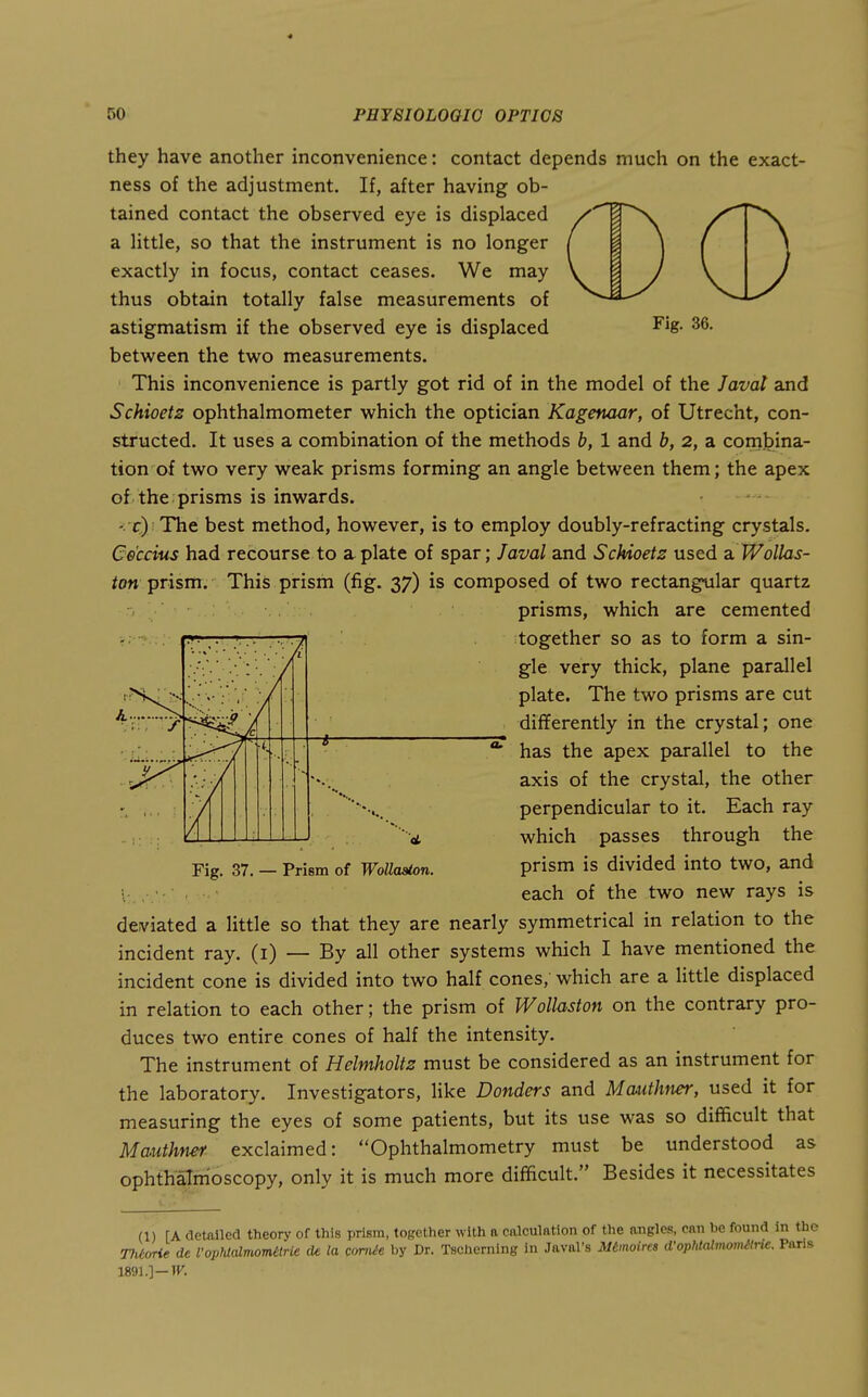 they have another inconvenience: contact depends much on the exact- ness of the adjustment. If, after having ob- tained contact the observed eye is displaced a Httle, so that the instrument is no longer exactly in focus, contact ceases. We may thus obtain totally false measurements of astigmatism if the observed eye is displaced ^^8- 36. between the two measurements. This inconvenience is partly got rid of in the model of the Javat and Schioetz ophthalmometer which the optician Kagenaar, of Utrecht, con- structed. It uses a combination of the methods b, 1 and b, 2, a combina- tion of two very weak prisms forming an angle between them; the apex of the prisms is inwards. -: c)i The best method, however, is to employ doubly-refracting crystals. Ce'ccius had recourse to a plate of spar; Javal and Schioetz used a V/ollas- ton prism. This prism (fig. 37) is composed of two rectangular quartz prisms, which are cemented together so as to form a sin- gle very thick, plane parallel plate. The two prisms are cut differently in the crystal; one has the apex parallel to the axis of the crystal, the other perpendicular to it. Each ray which passes through the Fig. 37. — Prism of WoUa^n. prism is divided into two, and -.■ . ■ each of the two new rays is deviated a little so that they are nearly symmetrical in relation to the incident ray. (i) — By all other systems which I have mentioned the incident cone is divided into two half cones, which are a little displaced in relation to each other; the prism of Wollaston on the contrary pro- duces two entire cones of half the intensity. The instrument of Helmholtz must be considered as an instrument for the laboratory. Investigators, like Bonders and Mauthiter, used it for measuring the eyes of some patients, but its use was so difficult that Mmthner exclaimed: Ophthalmometry must be understood as ophthalmoscopy, only it is much more difficult. Besides it necessitates (1) [A detailed theory of this prism, together with a calculation of the angles, can be found 1: Tlitorie de Vophtalmomttrie cle la amile by Dr. Tschcrning in Javal's Mtmoira d'ophtalmomMe.. im.]-w.