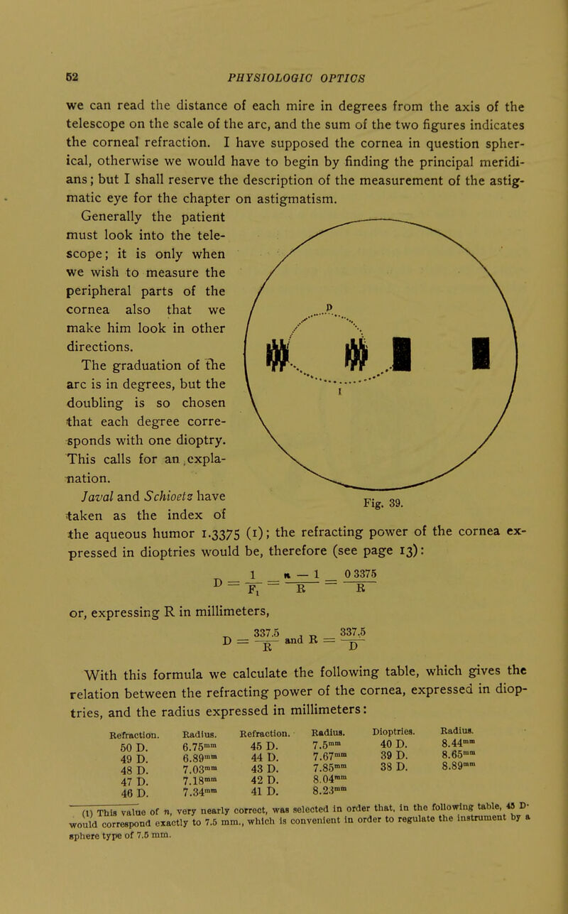 we can read the distance of each mire in degrees from the axis of the telescope on the scale of the arc, and the sum of the two figures indicates the corneal refraction. I have supposed the cornea in question spher- ical, otherwise we would have to begin by finding the principal meridi- ans ; but I shall reserve the description of the measurement of the astig- matic eye for the chapter on astigmatism. Generally the patient must look into the tele- scope; it is only when we wish to measure the peripheral parts of the cornea also that we make him look in other directions. The graduation of the arc is in degrees, but the doubling is so chosen that each degree corre- sponds with one dioptry. This calls for an .expla- nation. Javal and Schioetz have taken as the index of the aqueous humor 1.3375 (i); the refracting power of the cornea ex- pressed in dioptrics w^ould be, therefore (see page 13): Fig. 39. or, expressing R in millimeters, 337.5 D = E and E = 0 3375 E 337,5 D With this formula we calculate the following table, which gives the relation between the refracting power of the cornea, expressed in diop- trics, and the radius expressed in millimeters: Refraction. 50 D. 49 D. 48 D. 47 D. 46 D. Radius. 6.75°° 7.03° 7.18™° 7.34° Refraction. 45 D. 44 D. 43 D. 42 D. 41 D. Radius. 7.5°° 7.67°° 7.85°° 8.04°° 8.23°° Dioptries. 40 D. 39 D. 38 D. Radius. 8.44°° 8.65°° 8.89°° fn This value of n, very nearly correct, was selected in order that, in the following table, 43 D- would correspond exactly to 7.5 mm., which is convenient In order to regulate the instrument by a sphere type of 7.D mm.