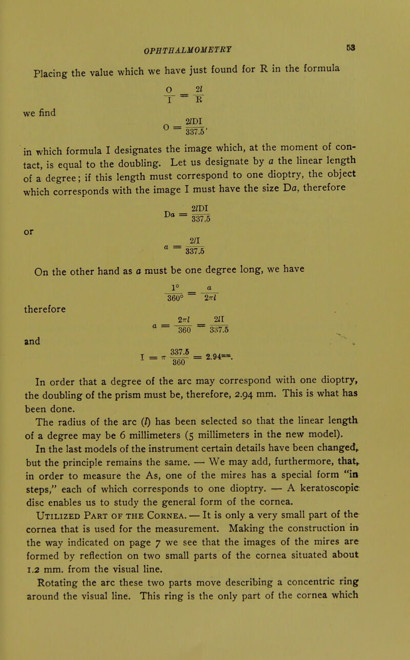Placing the value which we have just found for R in the formula 0 _ ^ 1 R we find ^ 337.5' in which formula I designates the image which, at the moment of con- tact, is equal to the doubling. Let us designate by a the Unear length of a degree; if this length must correspond to one dioptry, the object which corresponds with the image I must have the size Da, therefore or _ ° ~ 337.5 On the other hand as a must be one degree long, we have 1° ^ g 360° 27ri therefore _ 2nl _ 211 ° ~ 360 ~ 3ci7.5 and  V I =' w = In order that a degree of the arc may correspond with one dioptry, the doubling of the prism must be, therefore, 2.94 mm. This is what has been done. The radius of the arc (/) has been selected so that the linear length of a degree may be 6 millimeters (5 millimeters in the new model). In the last models of the instrument certain details have been changed,, but the principle remains the same. — We may add, furthermore, that,, in order to measure the As, one of the mires has a special form in steps, each of which corresponds to one dioptry. — A keratoscopic disc enables us to study the general form of the cornea. Utilized Part of the Cornea. — It is only a very small part of the cornea that is used for the measurement. Making the construction m the way indicated on page 7 we see that the images of the mires are formed by reflection on two small parts of the cornea situated about 1.2 mm. from the visual line. Rotating the arc these two parts move describing a concentric ring around the visual line. This ring is the only part of the cornea which