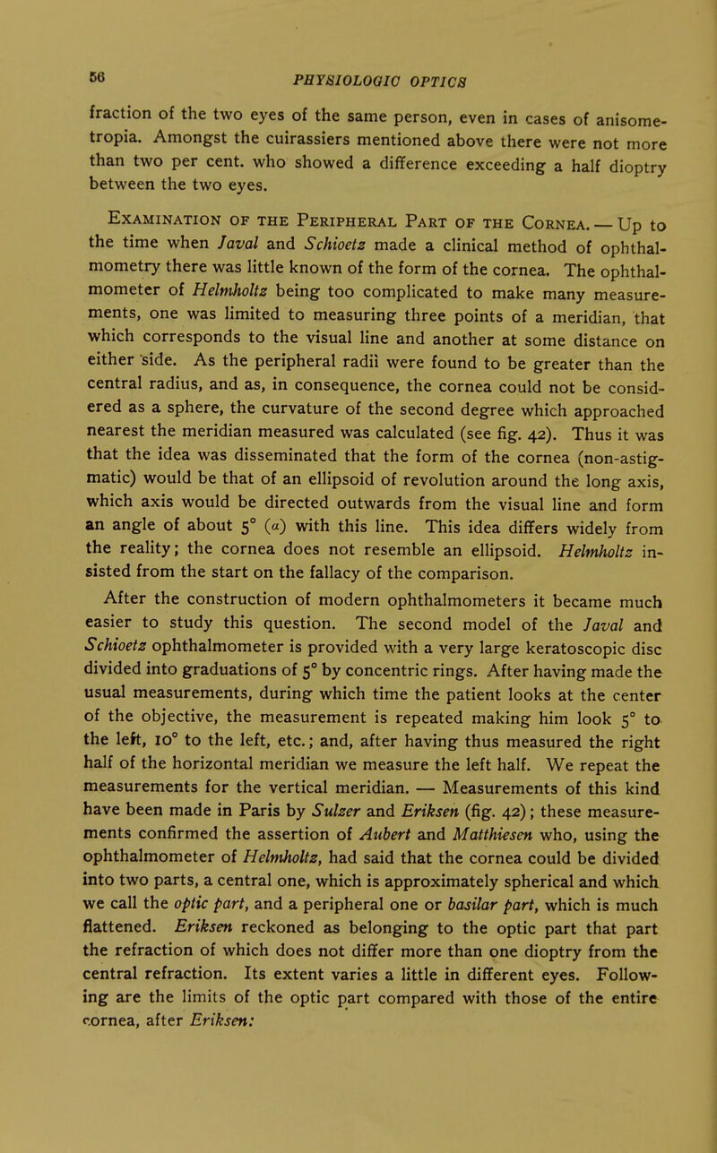 fraction of the two eyes of the same person, even in cases of anisome- tropia. Amongst the cuirassiers mentioned above there were not more than two per cent, who showed a difference exceeding a half dioptry between the two eyes. Examination of the Peripheral Part of the Cornea. — Up to the time when Javal and Schioetz made a clinical method of ophthal- mometry there was little known of the form of the cornea. The ophthal- mometer of Helmholtz being too complicated to make many measure- ments, one was limited to measuring three points of a meridian, that which corresponds to the visual line and another at some distance on either side. As the peripheral radii were found to be greater than the central radius, and as, in consequence, the cornea could not be consid- ered as a sphere, the curvature of the second degree which approached nearest the meridian measured was calculated (see fig. 42). Thus it was that the idea was disseminated that the form of the cornea (non-astig- matic) would be that of an ellipsoid of revolution around the long axis, which axis would be directed outwards from the visual line and form an angle of about 5° (a) with this line. This idea diflfers widely from the reality; the cornea does not resemble an ellipsoid, Helmholtz in- sisted from the start on the fallacy of the comparison. After the construction of modern ophthalmometers it became much easier to study this question. The second model of the Javal and 5chioetz ophthalmometer is provided with a very large keratoscopic disc divided into graduations of 5° by concentric rings. After having made the usual measurements, during which time the patient looks at the center of the objective, the measurement is repeated making him look 5° to the left, io° to the left, etc.; and, after having thus measured the right half of the horizontal meridian we measure the left half. We repeat the measurements for the vertical meridian. — Measurements of this kind have been made in Paris by Sulzer and Eriksen (fig. 42); these measure- ments confirmed the assertion of Auhert and Matthiesen who, using the ophthalmometer of Helmholtz, had said that the cornea could be divided into two parts, a central one, which is approximately spherical and which we call the optic part, and a peripheral one or basilar part, which is much flattened. Eriksen reckoned as belonging to the optic part that part the refraction of which does not differ more than one dioptry from the central refraction. Its extent varies a little in different eyes. Follow- ing are the limits of the optic part compared with those of the entire cornea, after Eriksen: