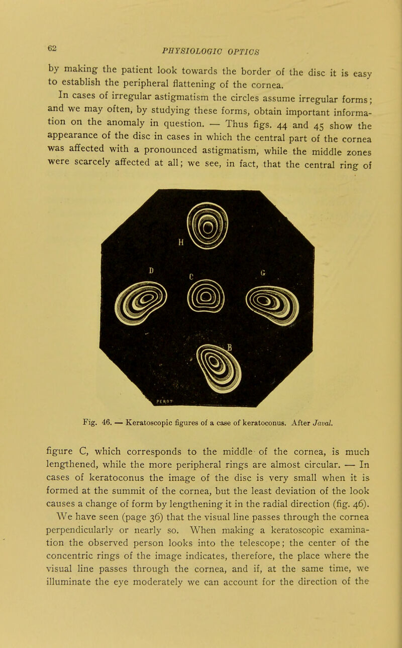 by making the patient look towards the border of the disc it is easy to establish the peripheral flattening of the cornea. In cases of irregular astigmatism the circles assume irregular forms; and we may often, by studying these forms, obtain important informa- tion on the anomaly in question. — Thus figs. 44 and 45 show the appearance of the disc in cases in which the central part of the cornea was affected with a pronounced astigmatism, while the middle zones were scarcely affected at all; we see, in fact, that the central ring of Fig. 46. — Keratoscopic figures of a case of keratoconus. After Javal. figure C, which corresponds to the middle of the cornea, is much lengthened, while the more peripheral rings are almost circular. — In cases of keratoconus the image of the disc is very small when it is formed at the summit of the cornea, but the least deviation of the look causes a change of form by lengthening it in the radial direction (fig. 46). We have seen (page 36) that the visual line passes through the cornea perpendicularly or nearly so. When making a keratoscopic examina- tion the observed person looks into the telescope; the center of the concentric rings of the image indicates, therefore, the place where the visual line passes through the cornea, and if, at the same time, we illuminate the eye moderately we can account for the direction of the