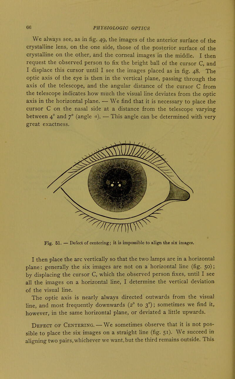 We always see, as in fig. 49, the images of the anterior surface of the crystalline lens, on the one side, those of the posterior surface of the crystalHne on the other, and the corneal images in the middle. I then request the observed person to fix the bright ball of the cursor C, and I displace this cursor until I see the images placed as in fig. 48. The optic axis of the eye is then in the vertical plane, passing through the axis of the telescope, and the angular distance of the cursor C from the telescope indicates how much the visual line deviates from the optic axis in the horizontal plane. — We find that it is necessary to place the cursor C on the nasal side at a distance from the telescope varying between 4° and 7° (angle «). — This angle can be determined with very great exactness. Fig. 51. — Defect of centering; it is impossible to align the six images. I then place the arc vertically so that the two lamps are in a horizontal plane: generally the six images are not on a horizontal line (fig. 50); by displacing the cursor C, which the observed person fixes, until I see all the images on a horizontal line, I determine the vertical deviation of the visual line. The optic axis is nearly always directed outwards from the visual line, and most frequently downwards (2° to 3°); sometimes we find it, however, in the same horizontal plane, or deviated a little upwards. Defect of Centering. — We sometimes observe that it is not pos- sible to place the six images on a straight line (fig. 51). We succeed in aligning two pairs, whichever we want, but the third remains outside. This