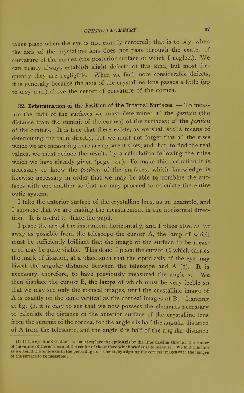 takes place when the eye is not exactly centered; that is to say, when the axis of the crystalline lens does not pass through the center of curvature of the cornea (the posterior surface of which I neglect). We can nearly always estabHsh slight defects of this kind, but most fre- quently they are negligible. When we find more considerable defects, it is generally because the axis of the crystalline lens passes a little (up to 0.25 mm.) above the center of curvature of the cornea. 32. Determination of the Position of the Internal Surfaces. — To meas- ure the radii of the surfaces we must determine: 1° the position (the distance from the summit of the cornea) of the surfaces; 2° the position of the centers. It is true that there exists, as we shall see, a means of determining the radii directly, but we must not forget that all the sizes which we are measuring here are apparent sizes, and that, to find the real values, we must reduce the results by a calculation following the rules- which we have already given (page 41). To make this reduction it is. necessary to know the position of the surfaces, which knowledge is likewise necessary in ordel that we may be able to combine the sur- faces with one another so that we may proceed to calculate the entire optic system. I take the anterior surface of the crystalline lens, as an example, and I suppose that we are making the measurement in the horizontal direc- tion. It is useful to dilate the pupil. I place the arc of the instrument horizontally, and I place also, as far away as possible from the telescope the cursor A, the lamp of which must be sufficiently brilliant that the image of the surface to be meas- ured may be quite visible. This done, I place the cursor C, which carries the mark of fixation, at a place such that the optic axis of the eye may bisect the angular distance between the telescope and A (i). It is necessary, therefore, to have previously measured the angle a. We then displace the cursor B, the lamps of which must be very feeble so that we may see only the corneal images, until the crystalline image of A is exactly on the same vertical as the corneal images of B. Glancing at fig. 52, it is easy to see that we now possess the elements necessary to calculate the distance of the anterior surface of the crystalline lens from the summit of the cornea, for the angle c is half the angular distance of A from the telescope, and the angle d is half of the angular distance (1) If the eye Is not centered we muat replace the optic axis by the line passing tlirough tlie center of curvature of the cornea and the center of the surface which we desire to measure. We find this line as we found the optic axis in the preceding experiment, by aligning the corneal images with the images of the surface to be measured.