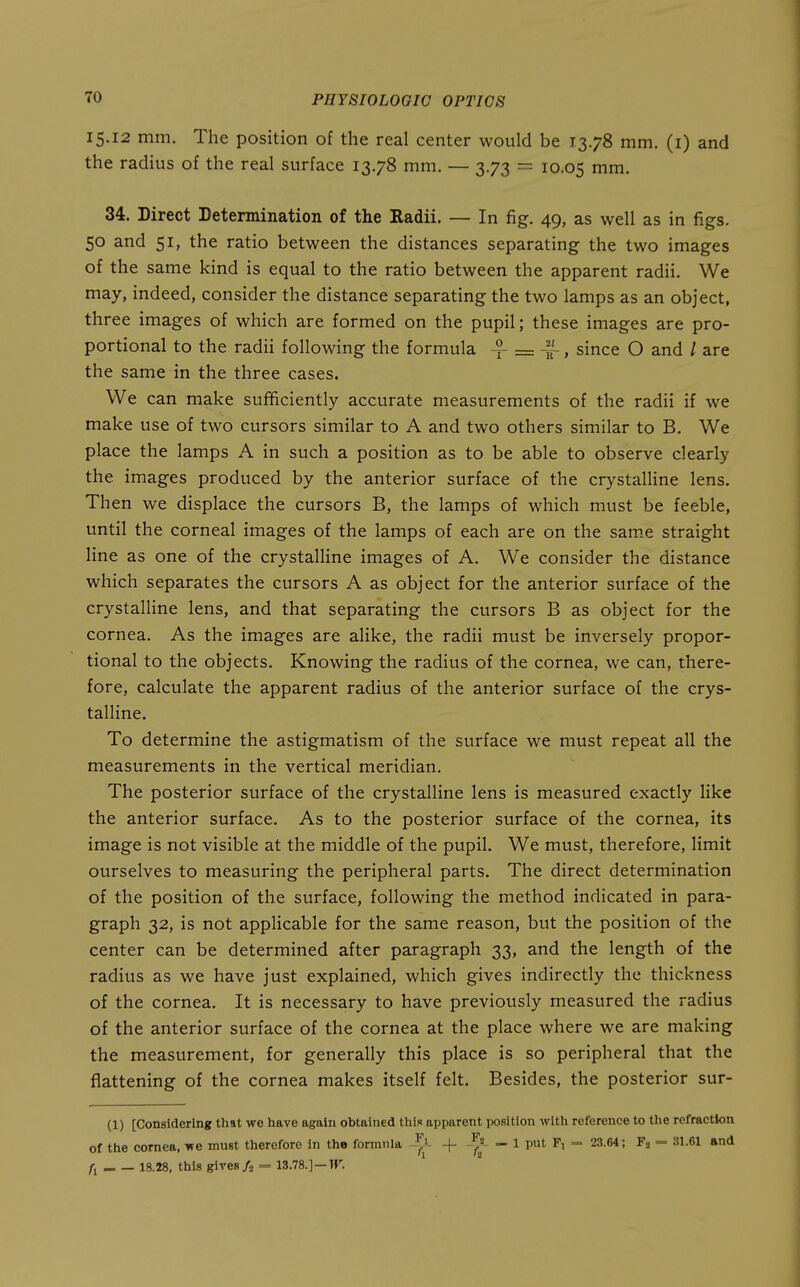15.12 mm. The position of the real center would be 13.78 mm. (i) and the radius of the real surface 13.78 mm. — 3.73 = 10.05 mm. 34. Direct Determination of the Radii. — In fig. 49, as well as in figs. 50 and 51, the ratio between the distances separating the two images of the same kind is equal to the ratio between the apparent radii. We may, indeed, consider the distance separating the two lamps as an object, three images of which are formed on the pupil; these images are pro- portional to the radii following the formula = ~, since O and / are the same in the three cases. We can make sufficiently accurate measurements of the radii if we make use of two cursors similar to A and two others similar to B. We place the lamps A in such a position as to be able to observe clearly the images produced by the anterior surface of the crystalline lens. Then we displace the cursors B, the lamps of which must be feeble, until the corneal images of the lamps of each are on the sam.e straight line as one of the crystalHne images of A. We consider the distance which separates the cursors A as object for the anterior surface of the crystalline lens, and that separating the cursors B as object for the cornea. As the images are alike, the radii must be inversely propor- tional to the objects. Knowing the radius of the cornea, we can, there- fore, calculate the apparent radius of the anterior surface of the crys- talline. To determine the astigmatism of the surface we must repeat all the measurements in the vertical meridian. The posterior surface of the crystalline lens is measured exactly like the anterior surface. As to the posterior surface of the cornea, its image is not visible at the middle of the pupil. We must, therefore, limit ourselves to measuring the peripheral parts. The direct determination of the position of the surface, following the method indicated in para- graph 32, is not applicable for the same reason, but the position of the center can be determined after paragraph 33, and the length of the radius as we have just explained, which gives indirectly the thickness of the cornea. It is necessary to have previously measured the radius of the anterior surface of the cornea at the place where we are making the measurement, for generally this place is so peripheral that the flattening of the cornea makes itself felt. Besides, the posterior sur- (1) [Considering that we have again obtained this apparent position with reference to the refraction of the cornea, we must therefore in the forranla + - 1 put F, =- 23.64; Fj = 31.61 and fi 18.28, this gives A = 13.78.]-ir.