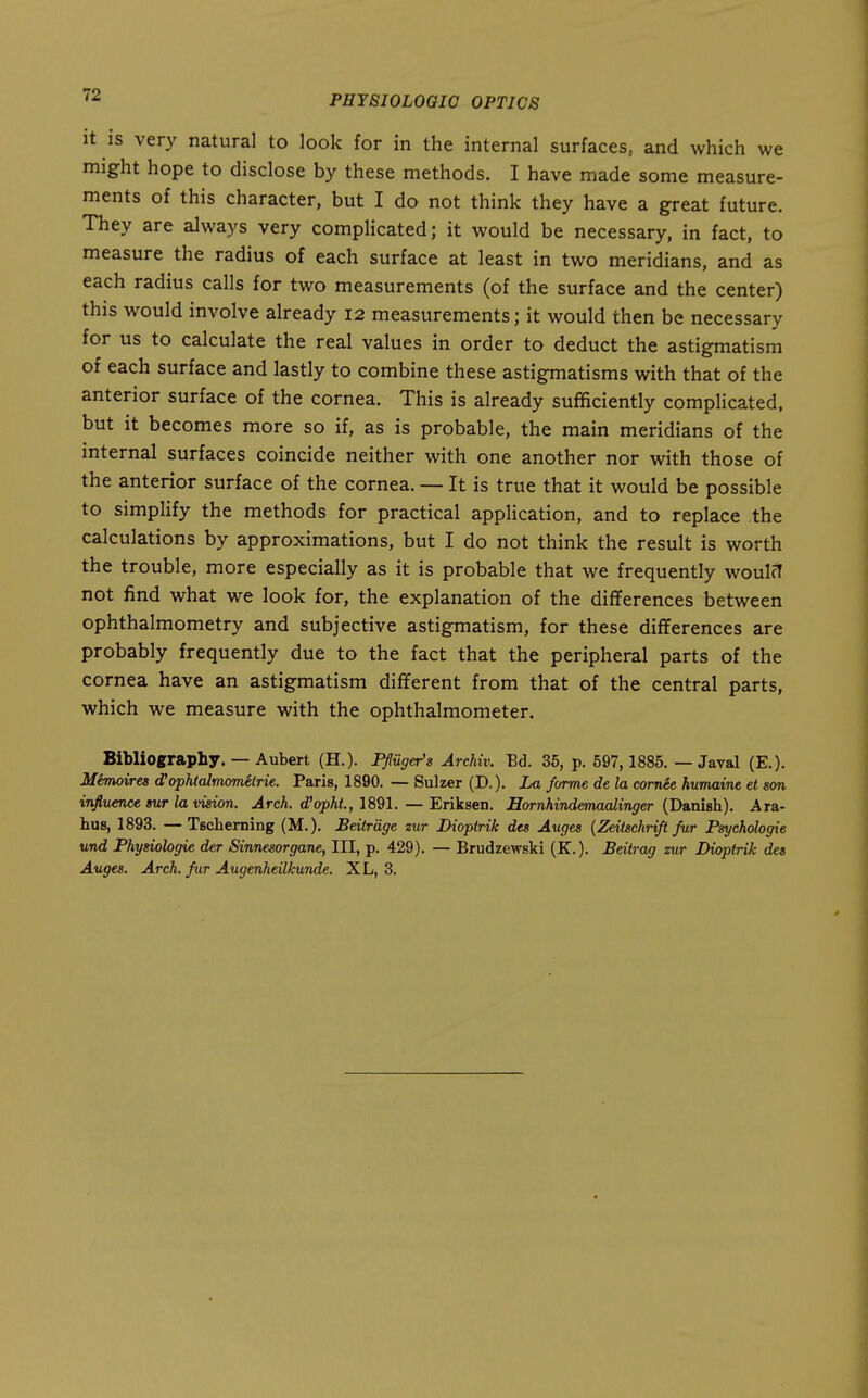 It is very natural to look for in the internal surfaces, and which we might hope to disclose by these methods. I have made some measure- ments of this character, but I do not think they have a great future. They are always very complicated; it would be necessary, in fact, to measure the radius of each surface at least in two meridians, and as each radius calls for two measurements (of the surface and the center) this would involve already 12 measurements; it would then be necessary for us to calculate the real values in order to deduct the astigmatism of each surface and lastly to combine these astigmatisms with that of the anterior surface of the cornea. This is already sufficiently complicated, but it becomes more so if, as is probable, the main meridians of the internal surfaces coincide neither with one another nor with those of the anterior surface of the cornea. — It is true that it would be possible to simplify the methods for practical application, and to replace the calculations by approximations, but I do not think the result is worth the trouble, more especially as it is probable that we frequently woulct not find what we look for, the explanation of the differences between ophthalmometry and subjective astigmatism, for these differences are probably frequently due to the fact that the peripheral parts of the cornea have an astigmatism different from that of the central parts, which we measure with the ophthalmometer. Bibliography. — Aubert (H.). Pfluger's ArcMv. Ed. 35, p. 597,1885. — Javal (E.). Memoires ophtalmometrie. Paris, 1890. — Sulzer (D.). La forme de la cornee humaine et son influence mr la vision. Arch, d'opht, 1891. — Eriksen. Eornhindemaalinger (Danish). Ara- hus, 1893. —Tsclierning (M.). Beitrdge zur Dioptrik des Auges {Zeitschrift fur Psychologie und Physiologie der Sinnesorgane, III, p. 429). — Brudzewski (K.). Beitrag zur Dioptrik des Auges. Arch, fur Augenheilkunde. XL, 3.