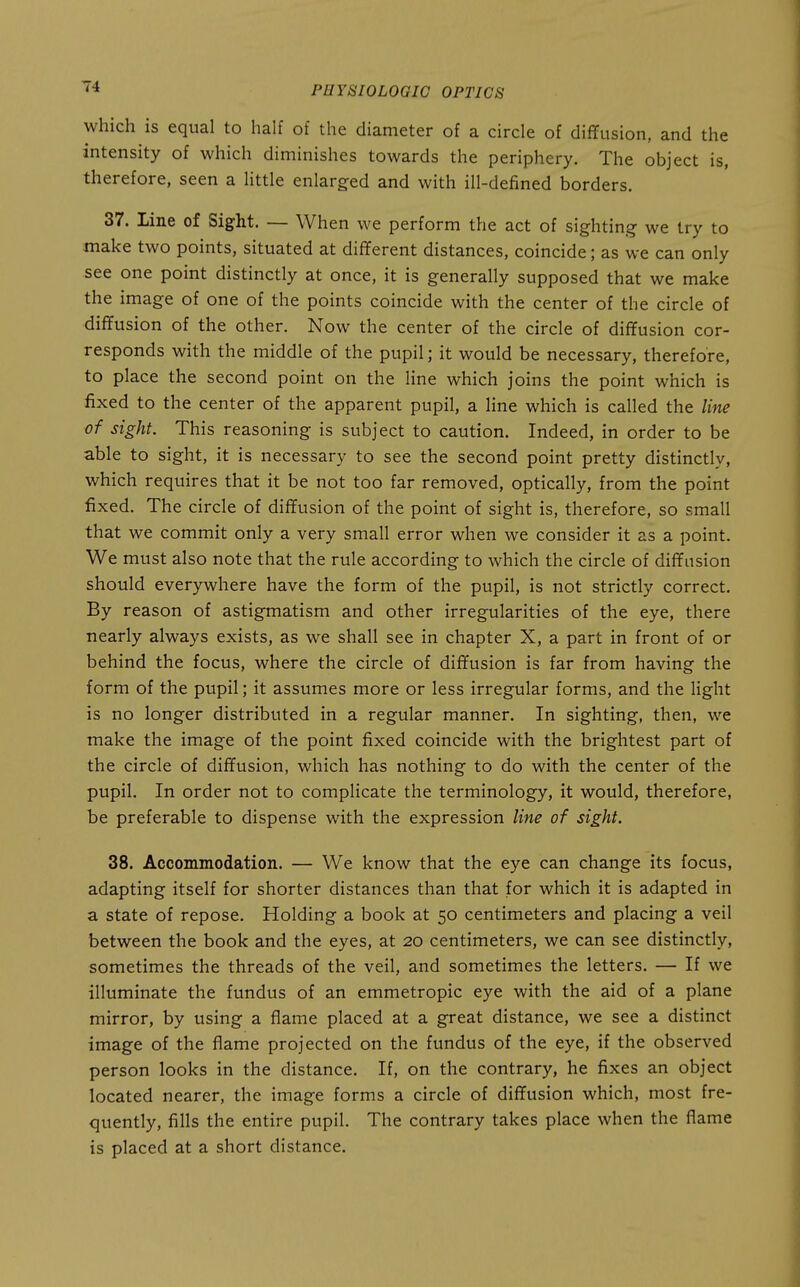 which is equal to half of the diameter of a circle of dififusion, and the intensity of which diminishes towards the periphery. The object is, therefore, seen a little enlarged and with ill-defined borders. 37. Line of Sight. — When we perform the act of sighting we try to make two points, situated at different distances, coincide; as we can only see one point distinctly at once, it is generally supposed that we make the image of one of the points coincide with the center of the circle of diffusion of the other. Now the center of the circle of diffusion cor- responds with the middle of the pupil; it would be necessary, therefore, to place the second point on the line which joins the point which is fixed to the center of the apparent pupil, a line which is called the line of sight. This reasoning is subject to caution. Indeed, in order to be able to sight, it is necessary to see the second point pretty distinctly, which requires that it be not too far removed, optically, from the point fixed. The circle of diffusion of the point of sight is, therefore, so small that we commit only a very small error when we consider it as a point. We must also note that the rule according to which the circle of diffusion should everywhere have the form of the pupil, is not strictly correct. By reason of astigmatism and other irregularities of the eye, there nearly always exists, as we shall see in chapter X, a part in front of or behind the focus, where the circle of diffusion is far from having the form of the pupil; it assumes more or less irregular forms, and the light is no longer distributed in a regular manner. In sighting, then, we make the image of the point fixed coincide with the brightest part of the circle of diffusion, which has nothing to do with the center of the pupil. In order not to complicate the terminology, it would, therefore, be preferable to dispense with the expression line of sight. 38. Accommodation. — We know that the eye can change its focus, adapting itself for shorter distances than that for which it is adapted in a state of repose. Holding a book at 50 centimeters and placing a veil between the book and the eyes, at 20 centimeters, we can see distinctly, sometimes the threads of the veil, and sometimes the letters. — If we illuminate the fundus of an emmetropic eye with the aid of a plane mirror, by using a flame placed at a great distance, we see a distinct image of the flame projected on the fundus of the eye, if the observed person looks in the distance. If, on the contrary, he fixes an object located nearer, the image forms a circle of diffusion which, most fre- quently, fills the entire pupil. The contrary takes place when the flame is placed at a short distance.