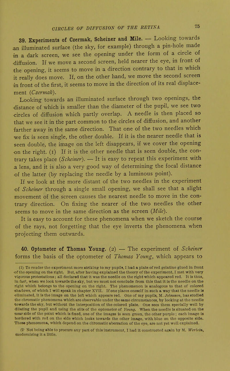 39. Experiments of Czermak, Scheiner and Mile. — Looking towards an illuminated surface (the sky, for example) through a pin-hole made in a dark screen, we see the opening under the form of a circle of ■diflfusion. If we move a second screen, held nearer the eye, in front of •the opening, it seems to move in a direction contrary to that in which it really does move. If, on the other hand, we move the second screen in front of the first, it seems to move in the direction of its real displace- ment (Czermak). Looking towards an illuminated surface through two openings, the •distance of which is smaller than the diameter of the pupil, we see two •circles of diffusion which partly overlap. A needle is then placed so that we see it in the part common to the circles of dififusion, and another farther away in the same direction. That one of the two needles which we fix is seen single, the other double. If it is the nearer needle that is seen double, the image on the left disappears, if we cover the opening •on the right, (i) If it is the other needle that is seen double, the con- trary takes place (Scheiner). — It is easy to repeat this experiment with a lens, and it is also a very good way of determining the focal distance ■of the latter (by replacing the needle by a luminous point). If we look at the more distant of the two needles in the experiment of Scheiner through a single small opening, we shall see that a slight movement of the screen causes the nearest needle to move in the con- trary direction. On fixing the nearer of the two needles the other seems to move in the same direction as the screen (Mile). It is easy to account for these phenomena when we sketch the course of the rays, not forgetting that the eye inverts the phenomena when projecting them outwards. 40. Optometer of Thomas Young. (2) — The experiment of Scheiner forms the basis of the optometer of Thomas Young, which appears to (1) To reader the experiment more striking to my pupils, I had a plate of red gelatine glued in front ■of the opening on the right. But, after having explained the theory of the experiment, I met with very vigorous protestations; all declared that it was the needle on the right which appeared red. It is thus, in fac^, when we look towards the sky, hut we must not conclude from this that it is the needle on the right which belongs to the opening on the right. The phenomenon is analogous to that of colored ■shadows, of which I will speak in chapter XVII. If one places oneself in such a way that the needle is €liminated, it is the image on the left which appears red. One of my pupils, M. Johnsson, has studied the chromatic phenomena which are observable under the same circumstances, by looking at the needle towards the sky, but without the interposition of the colored plate. One sees them specially well by dilating the pupil and using the slits of the optometer of Young. When the needle Is situated on the near side of the point which is fixed, one of the images is seen green, the other purple ; each image is bordered with red on the side which looks towards the other image, with blue on the opposite side. Thes« phenomena, which depend on the chtomatic aberration of the eye, are not yet well explained. (2' Not being able to procure any part of this instrument, I had it constructed again by M. Werlein, modernizing it a little.