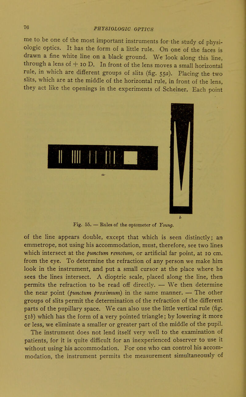 me to be one of the most important instruments for the study of physi- ologic optics. It has the form of a little rule. On one of the faces is drawn a fine white line on a black ground. We look along this line, through a lens of + lo D. In front of the lens moves a small horizontal rule, in which are different groups of slits (fig. 55a). Placing the two slits, which are at the middle of the horizontal rule, in front of the lens, they act like the openings in the experiments of Scheiner. Each point b Fig. 55. — Eules of the optometer of Young. of the Hne appears double, except that which is seen distinctly; an emmetrope, not using his accommodation, must, therefore, see two lines which intersect at the punctum remotum, or artificial far point, at 10 cm. from the eye. To determine the refraction of any person we make him look in the instrument, and put a small cursor at the place where he sees the lines intersect. A dioptric scale, placed along the line, then permits the refraction to be read off directly. — We then determine the near point (punctum proximum) in the same manner. — The other groups of slits permit the determination of the refraction of the different parts of the pupillary space. We can also use the little vertical rule (fig. $ib) which has the form of a very pointed triangle; by lowering it more or less, we eliminate a smaller or greater part of the middle of the pupil. The instrument does not lend itself very well to the examination of patients, for it is quite difficult for an inexperienced observer to use it without using his accommodation. For one who can control his accom- modation, the instrument permits the measurement simultaneously of