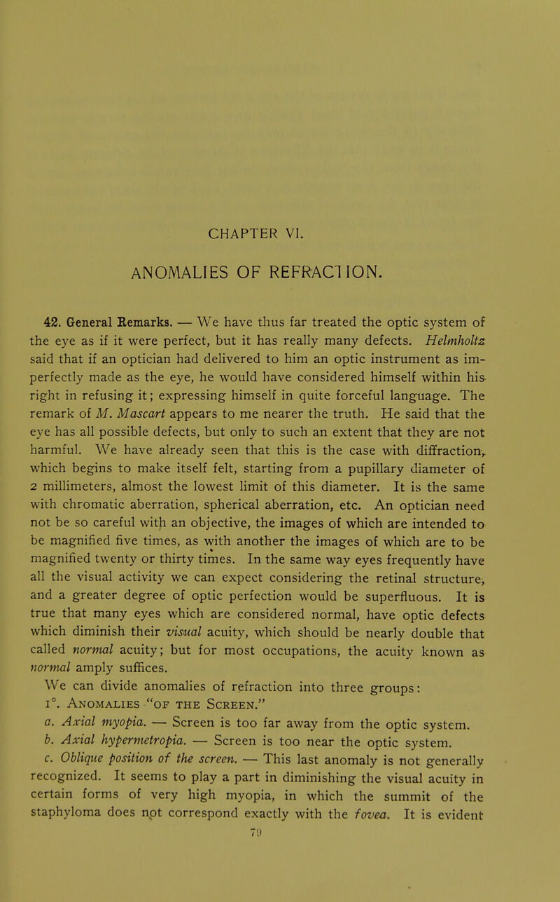 ANOMALIES OF REFRACTION. 42. General Remarks. — We have thus far treated the optic system of the eye as if it were perfect, but it has really many defects. Helmholtz said that if an optician had delivered to him an optic instrument as im- perfectly made as the eye, he would have considered himself within his right in refusing it; expressing himself in quite forceful language. The remark of M. Mascart appears to me nearer the truth. He said that the eye has all possible defects, but only to such an extent that they are not harmful. We have already seen that this is the case with diffraction,, which begins to make itself felt, starting from a pupillary diameter of 2 millimeters, almost the lowest limit of this diameter. It is the same with chromatic aberration, spherical aberration, etc. An optician need not be so careful with an objective, the images of which are intended to be magnified five times, as with another the images of which are to be magnified twenty or thirty times. In the same way eyes frequently have all the visual activity we can expect considering the retinal structure^ and a greater degree of optic perfection would be superfluous. It is true that many eyes which are considered normal, have optic defects which diminish their visual acuity, which should be nearly double that called normal acuity; but for most occupations, the acuity known as normal amply suffices. We can divide anomalies of refraction into three groups: 1°. Anomalies of the Screen. a. Axial myopia. — Screen is too far away from the optic system. b. Axial hypermetropia. — Screen is too near the optic system. c. Oblique position of the screen. — This last anomaly is not generally recognized. It seems to play a part in diminishing the visual acuity in certain forms of very high myopia, in which the summit of the staphyloma does npt correspond exactly with the fovea. It is evident