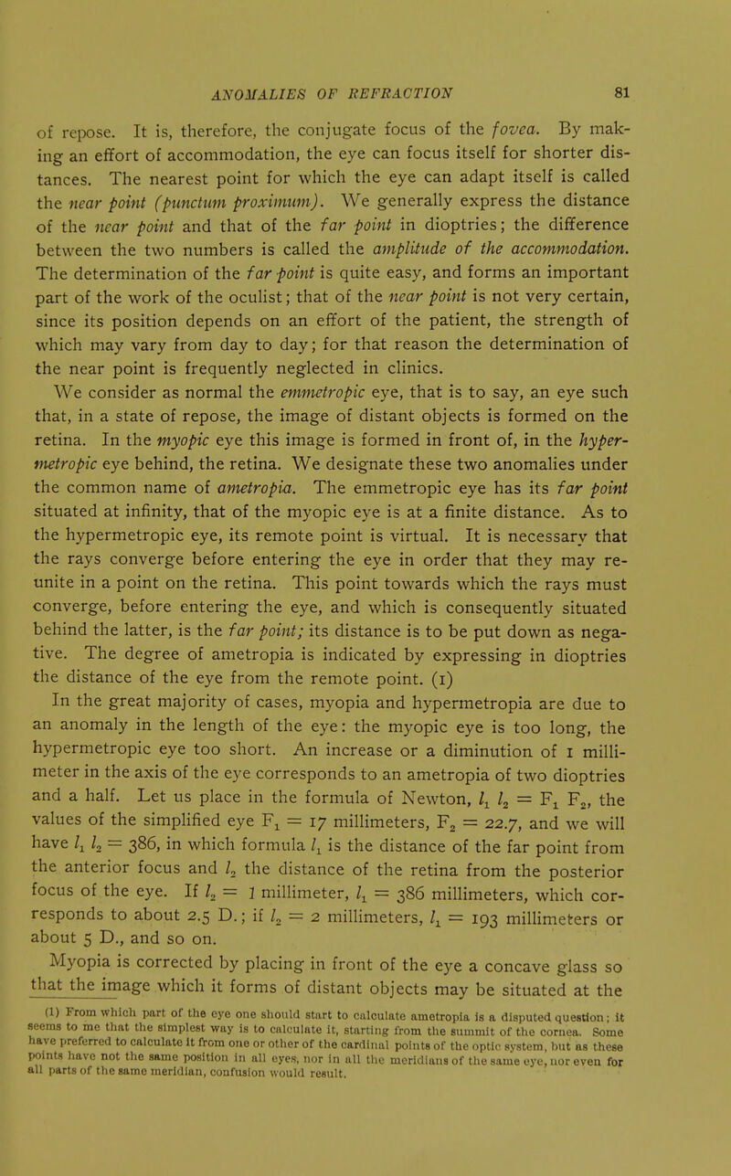 of repose. It is, therefore, the conjugate focus of the fovea. By mak- ing an effort of accommodation, the eye can focus itself for shorter dis- tances. The nearest point for which the eye can adapt itself is called the near point (punchm proximum). We generally express the distance of the near point and that of the far point in dioptrics; the difference between the two numbers is called the amplitude of the accommodation. The determination of the far point is quite easy, and forms an important part of the work of the oculist; that of the near point is not very certain, since its position depends on an effort of the patient, the strength of which may vary from day to day; for that reason the determination of the near point is frequently neglected in clinics. We consider as normal the emmetropic eye, that is to say, an eye such that, in a state of repose, the image of distant objects is formed on the retina. In the myopic eye this image is formed in front of, in the hyper- metropic eye behind, the retina. We designate these two anomalies under the common name of ametropia. The emmetropic eye has its far point situated at infinity, that of the myopic eye is at a finite distance. As to the hypermetropic eye, its remote point is virtual. It is necessary that the rays converge before entering the eye in order that they may re- unite in a point on the retina. This point towards which the rays must converge, before entering the eye, and which is consequently situated behind the latter, is the far point; its distance is to be put down as nega- tive. The degree of ametropia is indicated by expressing in dioptries the distance of the eye from the remote point, (i) In the great majority of cases, myopia and hypermetropia are due to an anomaly in the length of the eye: the myopic eye is too long, the hypermetropic eye too short. An increase or a diminution of i milli- meter in the axis of the eye corresponds to an ametropia of two dioptries and a half. Let us place in the formula of Newton, = Fj, the values of the simplified eye F^ = 17 millimeters, Fj = 22.7, and we will have /i I2 = 386, in which formula is the distance of the far point from the anterior focus and /, the distance of the retina from the posterior focus of the eye. If 4 = 1 millimeter, = 386 millimeters, which cor- responds to about 2.5 D.; if /, = 2 millimeters, = 193 millimeters or about 5 D., and so on. Myopia is corrected by placing in front of the eye a concave glass so that the image which it forms of distant objects may be situated at the (1) From which part of the eye one sliould start to calculate ametropia is a disputed question; it seems to me that the simplest way is to calculate it, starting from the summit of the cornea. Some have preferred to calculate it from one or other of the cardinal points of the optic system, but as these points have not the same position in all eyes, nor in all the meridians of the same eye, nor even for all parts of the same meridian, confusion would result.
