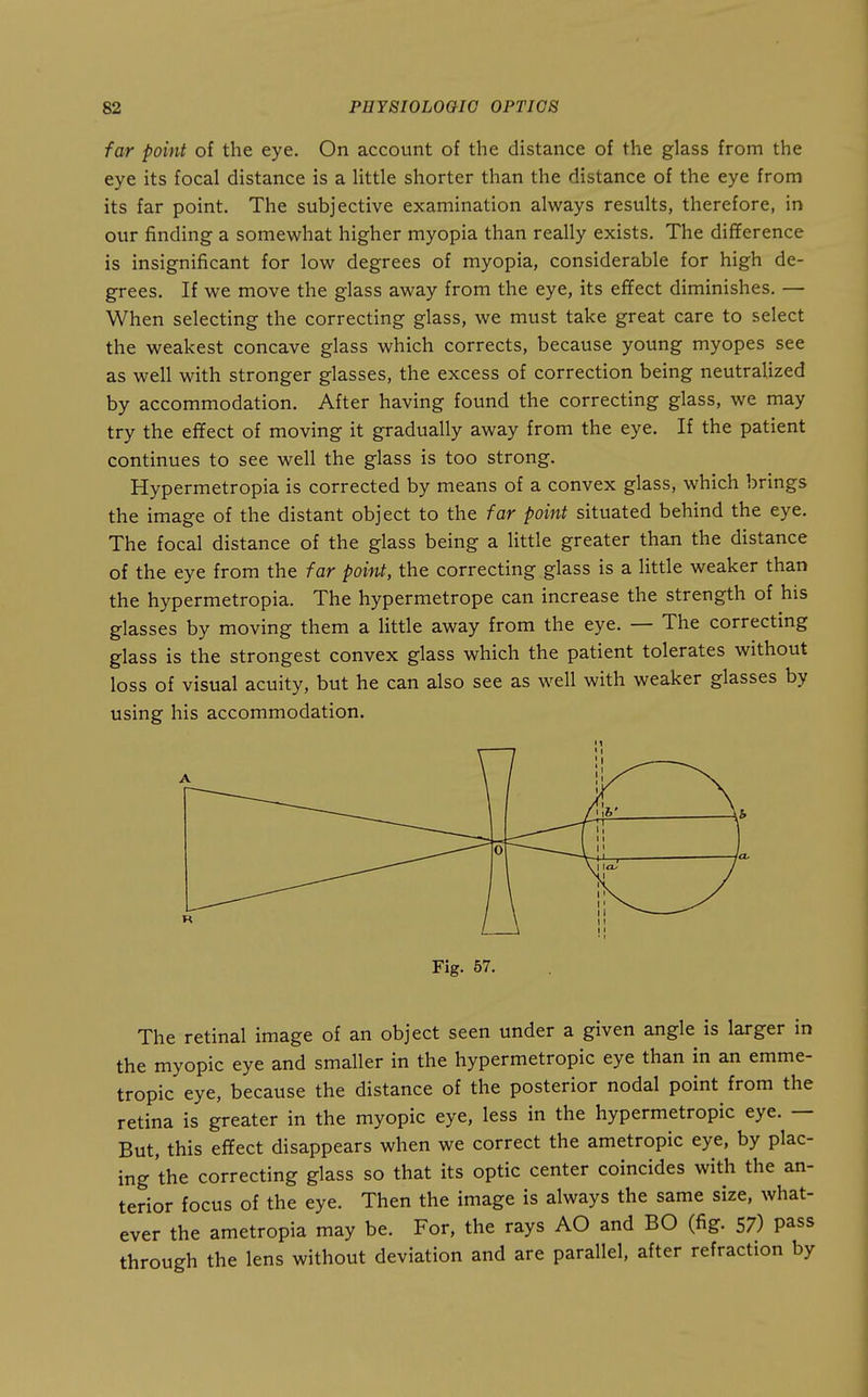 far point of the eye. On account of the distance of the glass from the eye its focal distance is a little shorter than the distance of the eye from its far point. The subjective examination always results, therefore, in our finding a somewhat higher myopia than really exists. The difference is insignificant for low degrees of myopia, considerable for high de- grees. If we move the glass away from the eye, its effect diminishes. — When selecting the correcting glass, we must take great care to select the weakest concave glass which corrects, because young myopes see as well with stronger glasses, the excess of correction being neutralized by accommodation. After having found the correcting glass, we may try the effect of moving it gradually away from the eye. If the patient continues to see well the glass is too strong. Hypermetropia is corrected by means of a convex glass, which brings the image of the distant object to the far point situated behind the eye. The focal distance of the glass being a little greater than the distance of the eye from the far point, the correcting glass is a little weaker than the hypermetropia. The hypermetrope can increase the strength of his glasses by moving them a little away from the eye. — The correcting glass is the strongest convex glass which the patient tolerates without loss of visual acuity, but he can also see as well with weaker glasses by using his accommodation. Fig. 57. The retinal image of an object seen under a given angle is larger in the myopic eye and smaller in the hypermetropic eye than in an emme- tropic eye, because the distance of the posterior nodal point from the retina is greater in the myopic eye, less in the hypermetropic eye. — But, this effect disappears when we correct the ametropic eye, by plac- ing the correcting glass so that its optic center coincides with the an- terior focus of the eye. Then the image is always the same size, what- ever the ametropia may be. For, the rays AO and BO (fig. 57) pass through the lens without deviation and are parallel, after refraction by