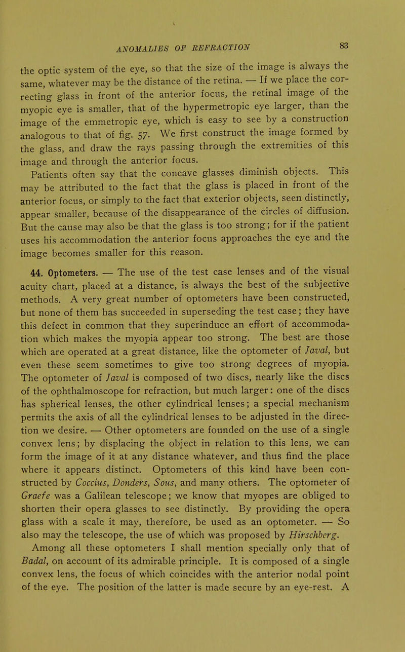 the optic system of the eye, so that the size of the image is always the same, whatever may be the distance of the retina. — If we place the cor- recting glass in front of the anterior focus, the retinal image of the myopic eye is smaller, that of the hypermetropic eye larger, than the image of the emmetropic eye, which is easy to see by a construction analogous to that of fig. 57- We first construct the image formed by the glass, and draw the rays passing through the extremities of this image and through the anterior focus. Patients often say that the concave glasses diminish objects. This may be attributed to the fact that the glass is placed in front of the anterior focus, or simply to the fact that exterior objects, seen distinctly, appear smaller, because of the disappearance of the circles of diffusion. But the cause may also be that the glass is too strong; for if the patient uses his accommodation the anterior focus approaches the eye and the image becomes smaller for this reason. 44. Optometers. — The use of the test case lenses and of the visual acuity chart, placed at a distance, is always the best of the subjective methods. A very great number of optometers have been constructed, but none of them has succeeded in superseding the test case; they have this defect in common that they superinduce an effort of accommoda- tion which makes the myopia appear too strong. The best are those which are operated at a great distance, like the optometer of Javal, but even these seem sometimes to give too strong degrees of myopia. The optometer of Javal is composed of two discs, nearly like the discs of the ophthalmoscope for refraction, but much larger: one of the discs Has spherical lenses, the other cylindrical lenses; a special mechanism permits the axis of all the cylindrical lenses to be adjusted in the direc- tion we desire. — Other optometers are founded on the use of a single convex lens; by displacing the object in relation to this lens, we can form the image of it at any distance whatever, and thus find the place where it appears distinct. Optometers of this kind have been con- structed by Coccius, Bonders, Sous, and many others. The optometer of Graefe was a Galilean telescope; we know that myopes are obliged to shorten their opera glasses to see distinctly. By providing the opera glass with a scale it may, therefore, be used as an optometer. — So also may the telescope, the use of which was proposed by Hirschherg. Among all these optometers I shall mention specially only that of Badal, on account of its admirable principle. It is composed of a single convex lens, the focus of which coincides with the anterior nodal point of the eye. The position of the latter is made secure by an eye-rest. A