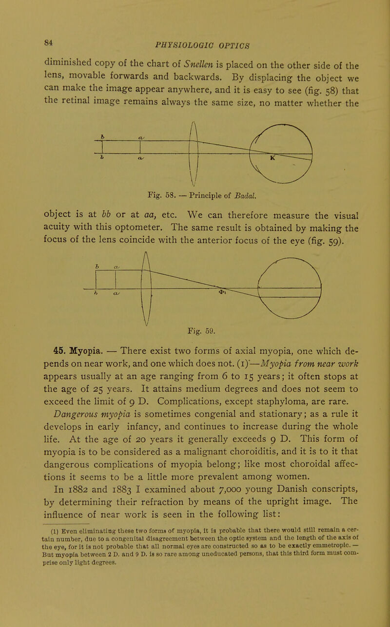 diminished copy of the chart of Snellen is placed on the other side of the lens, movable forwards and backwards. By displacing the object we can make the image appear anywhere, and it is easy to see (fig. 58) that the retinal image remains always the same size, no matter whether the Fig. 58. — Principle of Badal. object is at bb or at aa, etc. We can therefore measure the visual acuity with this optometer. The same result is obtained by making the focus of the lens coincide with the anterior focus of the eye (fig. 59). h t 1^ h OJ \ Fig. 59. 45. Myopia. — There exist two forms of axial myopia, one which de- pends on near work, and one which does not. (i)*—Myopia from near work appears usually at an age ranging from 6 to 15 years; it often stops at the age of 25 years. It attains medium degrees and does not seem to exceed the limit of 9 D. Complications, except staphyloma, are rare. Dangerous myopia is sometimes congenial and stationary; as a rule it develops in early infancy, and continues to increase during the whole life. At the age of 20 years it generally exceeds 9 D. This form of myopia is to be considered as a malignant choroiditis, and it is to it that dangerous complications of myopia belong; like most choroidal affec- tions it seems to be a little more prevalent among women. In 1882 and 1883 I examined about 7,000 young Danish conscripts, by determining their refraction by means of the upright image. The influence of near work is seen in the following list: (1) Even eliminating these two forms of myopia, It is probable that there would still remain a cer- tain number, due to a congenital disagreement between the optic system and the length of the axis of the eye, for it is not probable tliat all normal eyes are constructed so as to be exactly emmetropic. — But myopia between 2 D. and 9 D. Is so rare among uneducated persons, that this third form must com- prise only light degrees.