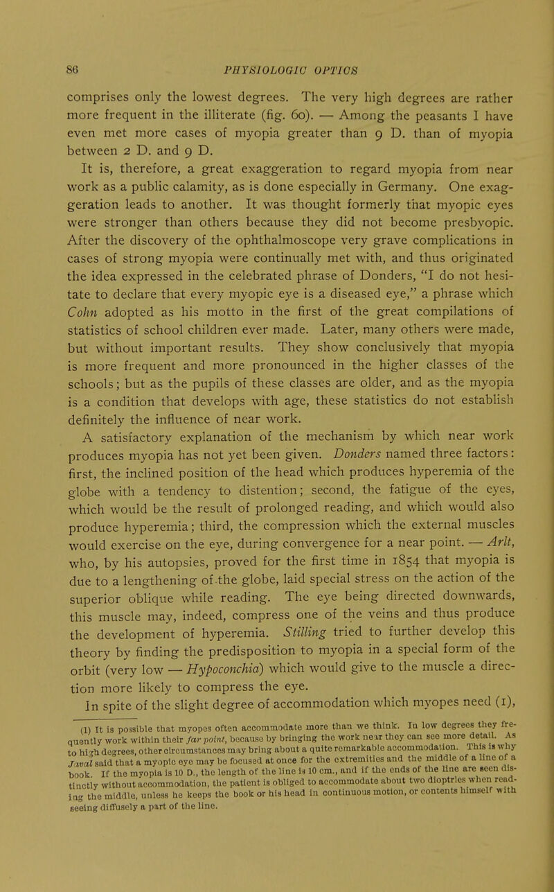 comprises only the lowest degrees. The very high degrees are rather more frequent in the illiterate (fig. 60). — Among the peasants 1 have even met more cases of myopia greater than 9 D. than of myopia between 2 D. and 9 D. It is, therefore, a great exaggeration to regard myopia from near work as a public calamity, as is done especially in Germany. One exag- geration leads to another. It was thought formerly that myopic eyes were stronger than others because they did not become presbyopic. After the discovery of the ophthalmoscope very grave complications in cases of strong myopia were continually met with, and thus originated the idea expressed in the celebrated phrase of Bonders, I do not hesi- tate to declare that every myopic eye is a diseased eye, a phrase which Cohn adopted as his motto in the first of the great compilations of statistics of school children ever made. Later, many others were made, but without important results. They show conclusively that myopia is more frequent and more pronounced in the higher classes of the schools; but as the pupils of these classes are older, and as the myopia is a condition that develops with age, these statistics do not establish definitely the influence of near work. A satisfactory explanation of the mechanism by which near work produces myopia has not yet been given. Donders named three factors: first, the inclined position of the head which produces hyperemia of the globe with a tendency to distention; second, the fatigue of the eyes, which would be the result of prolonged reading, and which would also produce hyperemia; third, the compression which the external muscles would exercise on the eye, during convergence for a near point. — Arlt, who, by his autopsies, proved for the first time in 1854 that myopia is due to a lengthening of the globe, laid special stress on the action of the superior oblique while reading. The eye being directed downwards, this muscle may, indeed, compress one of the veins and thus produce the development of hyperemia. Stilling tried to further develop this theory by finding the predisposition to myopia in a special form of the orbit (very low — Hypoconchid) which would give to the muscle a direc- tion more Hkely to compress the eye. In spite of the slight degree of accommodation which myopes need (i), (1) It is possible tliat myopes often accommodate more tlian we think. Iq low degrees they fre- quently work within their far point, because by bringing the work new they can see more detail. As to hi-^h de-rees, other circumstances may bring about a quite remarkable accommodation. This is why .rctwaJ said^that a myopic eye may be focused at once for the extremities and the middle of a line of a book If the myopia is 10 D., the length of the line is 10 cm., and if the ends of the line are seen dis- tinctly without accommodation, the patient is obliged to accommodate about two dioptrics when read- lag the middle, unless he keeps the book or his head in continuous motion, or contents himself with seeing diffusely a part of the line.