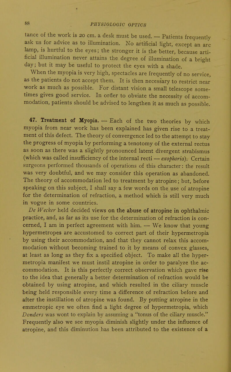 tance of the work is 20 cm. a desk must be used. — Patients frequently ask us for advice as to illumination. No artificial light, except an arc lamp, is hurtful to the eyes; the stronger it is the better, because arti- ficial illumination never attains the degree of illumination of a bright day; but it may be useful to protect the eyes with a shade. When the myopia is very high, spectacles are frequently of no service, as the patients do not accept them. It is then necessary to restrict near work as much as possible. For distant vision a small telescope some- times gives good service. In order to obviate the necessity of accom- modation, patients should be advised to lengthen it as much as possible. 47. Treatment of Myopia. — Each of the two theories by which myopia from near work has been explained has given rise to a treat- ment of this defect. The theory of convergence led to the attempt to stay the progress of myopia by performing a tenotomy of the external rectus as soon as there was a slightly pronounced latent divergent strabismus (which was called insufficiency of the internal recti — exophoria). Certain surgeons performed thousands of operations of this character: the result was very doubtful, and we may consider this operation as abandoned. The theory of accommodation led to treatment by atropine; but, before speaking on this subject, I shall say a few words on the use of atropine for the determination of refraction, a method which is still very much in vogue in some countries. De Wecker held decided views on the abuse of atropine in ophthalmic practice, and, as far as its use for the determination of refraction is con- cerned, I am in perfect agreement with him. — We know that young hypermetropes are accustomed to correct part of their hypermetropia by using their accommodation, and that they cannot relax this accom- modation without becoming trained to it by means of convex glasses, at least as long as they fix a specified object. To make all the hyper- metropia manifest we must instil atropine in order to paralyze the ac- commodation. It is this perfectly correct observation which gave rise to the idea that generally a better determination of refraction would be obtained by using atropine, and which resulted in the ciliary muscle being held responsible every time a difference of refraction before and after the instillation of atropine was found. By putting atropine in the emmetropic eye we often find a light degree of hypermetropia, which Donders was wont to explain by assuming a tonus of the ciliary muscle. Frequently also we see myopia diminish slightly under the influence of atropine, and this diminution has been attributed to the existence of a