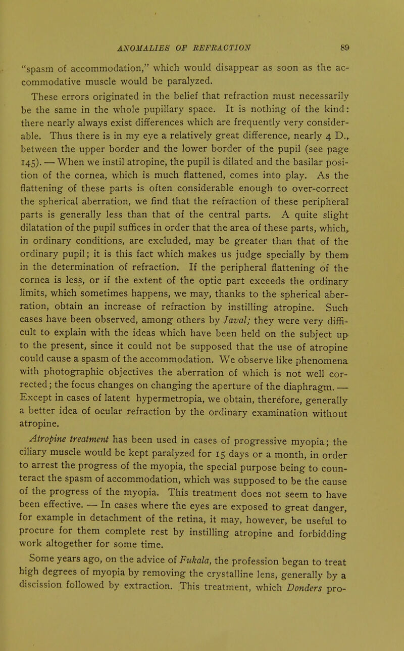spasm of accommodation, which would disappear as soon as the ac- commodative muscle would be paralyzed. These errors originated in the belief that refraction must necessarily be the same in the whole pupillary space. It is nothing of the kind: there nearly always exist differences which are frequently very consider- able. Thus there is in my eye a relatively great difference, nearly 4 D.^ between the upper border and the lower border of the pupil (see page 145). — When we instil atropine, the pupil is dilated and the basilar posi- tion of the cornea, which is much flattened, comes into play. As the flattening of these parts is often considerable enough to over-correct the spherical aberration, we find that the refraction of these peripheral parts is generally less than that of the central parts. A quite slight dilatation of the pupil suffices in order that the area of these parts, which,, in ordinary conditions, are excluded, may be greater than that of the ordinary pupil; it is this fact which makes us judge specially by them in the determination of refraction. If the peripheral flattening of the cornea is less, or if the extent of the optic part exceeds the ordinary limits, which sometimes happens, we may, thanks to the spherical aber- ration, obtain an increase of refraction by instilling atropine. Such cases have been observed, among others by Javal; they were very diffi- cult to explain with the ideas which have been held on the subject up to the present, since it could not be supposed that the use of atropine could cause a spasm of the accommodation. We observe like phenomena with photographic objectives the aberration of which is not well cor- rected ; the focus changes on changing the aperture of the diaphragm. — Except in cases of latent hypermetropia, we obtain, therefore, generally a better idea of ocular refraction by the ordinary examination without atropine. Atropine treatment has been used in cases of progressive myopia; the ciliary muscle would be kept paralyzed for 15 days or a month, in order to arrest the progress of the myopia, the special purpose being to coun- teract the spasm of accommodation, which was supposed to be the cause of the progress of the myopia. This treatment does not seem to have been effective. — In cases where the eyes are exposed to great danger, for example in detachment of the retina, it may, however, be useful to procure for them complete rest by instilling atropine and forbidding work altogether for some time. Some years ago, on the advice of Fukala, the profession began to treat high degrees of myopia by removing the crystalline lens, generally by a discission followed by extraction. This treatment, which Bonders pro-