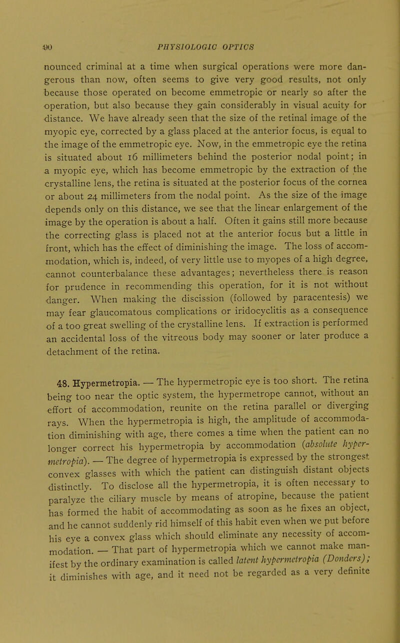 noimced criminal at a time when surg-ical operations were more dan- gerous than now, often seems to give very good results, not only because those operated on become emmetropic or nearly so after the operation, but also because they gain considerably in visual acuity for distance. We have already seen that the size of the retinal image of the myopic eye, corrected by a glass placed at the anterior focus, is equal to the image of the emmetropic eye. Now, in the emmetropic eye the retina is situated about i6 millimeters behind the posterior nodal point; in a myopic eye, which has become emmetropic by the extraction of the crystalline lens, the retina is situated at the posterior focus of the cornea or about 24 millimeters from the nodal point. As the size of the image depends only on this distance, we see that the linear enlargement of the image by the operation is about a half. Often it gains still more because the correcting glass is placed not at the anterior focus but a little in front, which has the effect of diminishing the image. The loss of accom- modation, which is, indeed, of very little use to myopes of a high degree, cannot counterbalance these advantages; nevertheless there is reason for prudence in recommending this operation, for it is not without ■danger. When making the discission (followed by paracentesis) we may fear glaucomatous complications or iridocyclitis as a consequence of a too great swelling of the crystalline lens. If extraction is performed an accidental loss of the vitreous body may sooner or later produce a detachment of the retina. 48. Hypermetropia. — The hypermetropic eye is too short. The retina being too near the optic system, the hypermetrope cannot, without an effort of accommodation, reunite on the retina parallel or diverging rays. When the hypermetropia is high, the amplitude of accommoda- tion diminishing with age, there comes a time when the patient can no longer correct his hypermetropia by accommodation (absolute hyper- metropia). — The degree of hypermetropia is expressed by the strongest convex glasses with which the patient can distinguish distant objects distinctly. To disclose all the hypermetropia, it is often necessary to paralyze the ciliary muscle by means of atropine, because the patient has formed the habit of accommodating as soon as he fixes an object, and he cannot suddenly rid himself of this habit even when we put before his eye a convex glass which should eliminate any necessity of accom- modation. — That part of hypermetropia which we cannot make man- ifest by the ordinary examination is called latent hypermetropia (Bonders); it diminishes with age, and it need not be regarded as a very definite