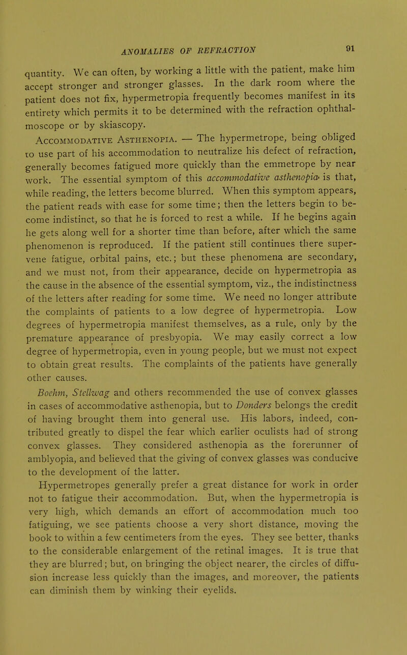 quantity. We can often, by working a little with the patient, make him accept stronger and stronger glasses. In the dark room where the patient does not fix, hypermetropia frequently becomes manifest in its entirety which permits it to be determined with the refraction ophthal- moscope or by skiascopy. Accommodative Asthenopia. — The hypermetrope, being obliged ro use part of his accommodation to neutralize his defect of refraction, generally becomes fatigued more quickly than the emmetrope by near work. The essential symptom of this accommodative asthenopia' is that, while reading, the letters become blurred. When this symptom appears, the patient reads with ease for some time; then the letters begin to be- come indistinct, so that he is forced to rest a while. If he begins again he gets along well for a shorter time than before, after which the same phenomenon is reproduced. If the patient still continues there super- vene fatigue, orbital pains, etc.; but these phenomena are secondary, and we must not, from their appearance, decide on hypermetropia as the cause in the absence of the essential symptom, viz., the indistinctness of the letters after reading for some time. We need no longer attribute the complaints of patients to a low degree of hypermetropia. Low degrees of hypermetropia manifest themselves, as a rule, only by the premature appearance of presbyopia. We may easily correct a low degree of hypermetropia, even in young people, but we must not expect to obtain great results. The complaints of the patients have generally other causes. Boehm, Stellwag and others recommended the use of convex glasses in cases of accommodative asthenopia, but to Bonders belongs the credit of having brought them into general use. His labors, indeed, con- tributed greatly to dispel the fear which earlier oculists had of strong convex glasses. They considered asthenopia as the forerunner of amblyopia, and believed that the giving of convex glasses was conducive to the development of the latter. Hypermetropes generally prefer a great distance for work in order not to fatigue their accommodation. But, when the hypermetropia is very high, which demands an effort of accommodation much too fatiguing, we see patients choose a very short distance, moving the book to within a few centimeters from the eyes. They see better, thanks to the considerable enlargement of the retinal images. It is true that they are blurred; but, on bringing the object nearer, the circles of diffu- sion increase less quickly than the images, and moreover, the patients can diminish them by winking their eyelids.