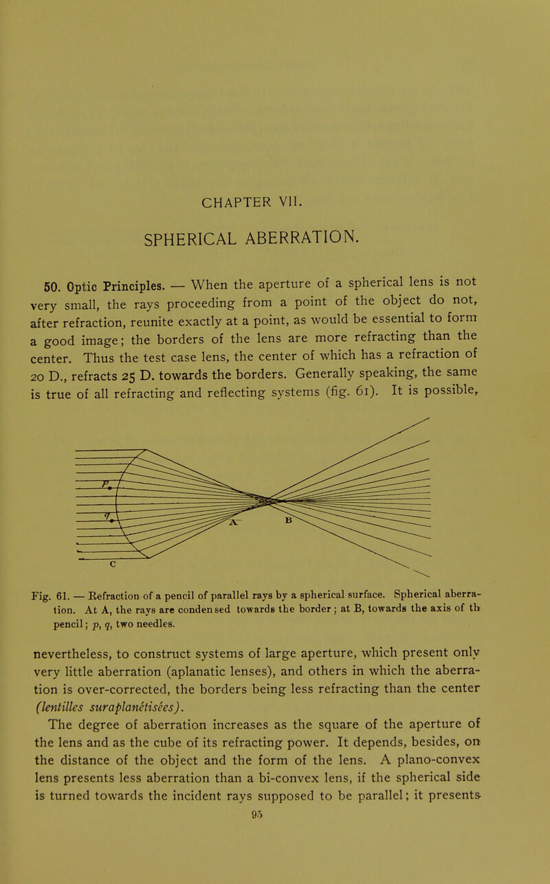 CHAPTER VII. SPHERICAL ABERRATION. 50. Optic Principles. — When the aperture of a spherical lens is not very small, the rays proceeding from a point of the object do not, after refraction, reunite exactly at a point, as would be essential to form a good image; the borders of the lens are more refracting than the center. Thus the test case lens, the center of which has a refraction of 20 D., refracts 25 D. towards the borders. Generally speaking, the same is true of all refracting and reflecting systems (fig. 61). It is possible. Fig. 61. — Eefraction of a pencil of parallel rays by a spherical surface. Spherical aberra- tion. At A, the rays are condensed towards the border; at B, towards the axis of tb pencil; p, q, two needles. nevertheless, to construct systems of large aperture, which present only very little aberration (aplanatic lenses), and others in which the aberra- tion is over-corrected, the borders being less refracting than the center (lentilles suraplanetisees). The degree of aberration increases as the square of the aperture of the lens and as the cube of its refracting power. It depends, besides, on the distance of the object and the form of the lens. A plano-convex lens presents less aberration than a bi-convex lens, if the spherical side is turned towards the incident rays supposed to be parallel; it presents